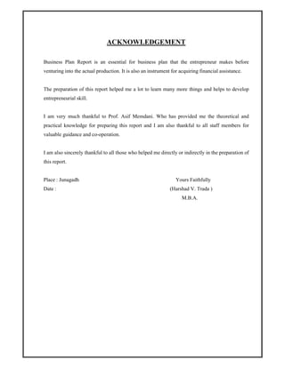 ACKNOWLEDGEMENT
Business Plan Report is an essential for business plan that the entrepreneur makes before
venturing into the actual production. It is also an instrument for acquiring financial assistance.
The preparation of this report helped me a lot to learn many more things and helps to develop
entrepreneurial skill.
I am very much thankful to Prof. Asif Memdani. Who has provided me the theoretical and
practical knowledge for preparing this report and I am also thankful to all staff members for
valuable guidance and co-operation.
I am also sincerely thankful to all those who helped me directly or indirectly in the preparation of
this report.
Place : Junagadh
Date :
Yours Faithfully
(Harshad V. Trada )
M.B.A.
 