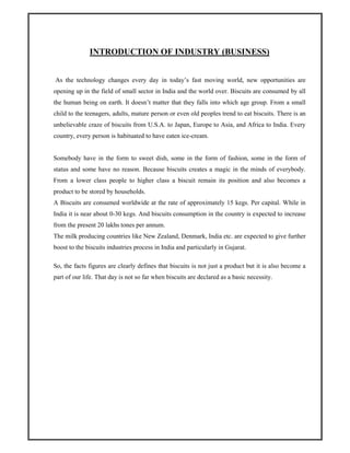 INTRODUCTION OF INDUSTRY (BUSINESS)
As the technology changes every day in today’s fast moving world, new opportunities are
opening up in the field of small sector in India and the world over. Biscuits are consumed by all
the human being on earth. It doesn’t matter that they falls into which age group. From a small
child to the teenagers, adults, mature person or even old peoples trend to eat biscuits. There is an
unbelievable craze of biscuits from U.S.A. to Japan, Europe to Asia, and Africa to India. Every
country, every person is habituated to have eaten ice-cream.
Somebody have in the form to sweet dish, some in the form of fashion, some in the form of
status and some have no reason. Because biscuits creates a magic in the minds of everybody.
From a lower class people to higher class a biscuit remain its position and also becomes a
product to be stored by households.
A Biscuits are consumed worldwide at the rate of approximately 15 kegs. Per capital. While in
India it is near about 0-30 kegs. And biscuits consumption in the country is expected to increase
from the present 20 lakhs tones per annum.
The milk producing countries like New Zealand, Denmark, India etc. are expected to give further
boost to the biscuits industries process in India and particularly in Gujarat.
So, the facts figures are clearly defines that biscuits is not just a product but it is also become a
part of our life. That day is not so far when biscuits are declared as a basic necessity.
 