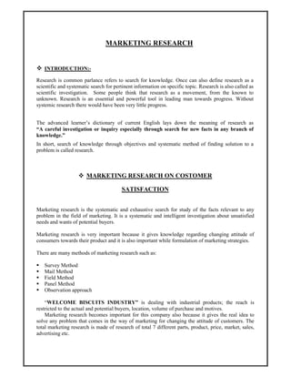 MARKETING RESEARCH
INTRODUCTION:-
Research is common parlance refers to search for knowledge. Once can also define research as a
scientific and systematic search for pertinent information on specific topic. Research is also called as
scientific investigation. Some people think that research as a movement, from the known to
unknown. Research is an essential and powerful tool in leading man towards progress. Without
systemic research there would have been very little progress.
The advanced learner’s dictionary of current English lays down the meaning of research as
“A careful investigation or inquiry especially through search for new facts in any branch of
knowledge.”
In short, search of knowledge through objectives and systematic method of finding solution to a
problem is called research.
MARKETING RESEARCH ON COSTOMER
SATISFACTION
Marketing research is the systematic and exhaustive search for study of the facts relevant to any
problem in the field of marketing. It is a systematic and intelligent investigation about unsatisfied
needs and wants of potential buyers.
Marketing research is very important because it gives knowledge regarding changing attitude of
consumers towards their product and it is also important while formulation of marketing strategies.
There are many methods of marketing research such as:
Survey Method
Mail Method
Field Method
Panel Method
Observation approach
“WELCOME BISCUITS INDUSTRY” is dealing with industrial products; the reach is
restricted to the actual and potential buyers, location, volume of purchase and motives.
Marketing research becomes important for this company also because it gives the real idea to
solve any problem that comes in the way of marketing for changing the attitude of customers. The
total marketing research is made of research of total 7 different parts, product, price, market, sales,
advertising etc.
 