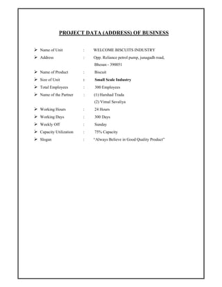 PROJECT DATA (ADDRESS) OF BUSINESS
Name of Unit : WELCOME BISCUITS INDUSTRY
Address : Opp. Reliance petrol pump, junagadh road,
Bhesan - 390051
Name of Product : Biscuit
Size of Unit : Small Scale Industry
Total Employees : 300 Employees
Name of the Partner : (1) Harshad Trada
(2) Vimal Savaliya
Working Hours : 24 Hours
Working Days : 300 Days
Weekly Off : Sunday
Capacity Utilization : 75% Capacity
Slogan : “Always Believe in Good Quality Product”
 