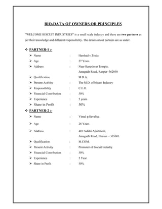 BIO-DATA OF OWNERS OR PRINCIPLES
“WELCOME BISCUIT INDUSTRIES” is a small scale industry and there are two partners as
per their knowledge and different responsibility. The details about partners are as under.
PARTNER-1 :-
Name : Harshad v.Trada
Age : 27 Years
Address : Near Raneshvar Temple,
Junagadh Road, Ranpur–362030
Qualification : M.B.A.
Present Activity : The M.D. of biscuit Industry
Responsibility : C.E.O.
Financial Contribution : 50%
Experience : 5 years
Share in Profit : 50%
PARTNER-2 :-
Name : Vimal p.Savaliya
Age : 28 Years
Address : 401 Siddhi Apartment,
Junagadh Road, Bhesan – 365601.
Qualification : M.COM.
Present Activity : Promoter of biscuit Industry
Financial Contribution : 50%
Experience : 5 Year
Share in Profit : 50%
 
