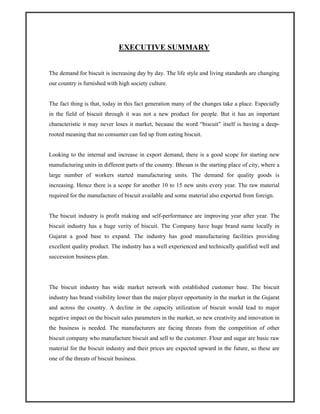 EXECUTIVE SUMMARY
The demand for biscuit is increasing day by day. The life style and living standards are changing
our country is furnished with high society culture.
The fact thing is that, today in this fact generation many of the changes take a place. Especially
in the field of biscuit through it was not a new product for people. But it has an important
characteristic it may never loses it market, because the word “biscuit” itself is having a deep-
rooted meaning that no consumer can fed up from eating biscuit.
Looking to the internal and increase in export demand, there is a good scope for starting new
manufacturing units in different parts of the country. Bhesan is the starting place of city, where a
large number of workers started manufacturing units. The demand for quality goods is
increasing. Hence there is a scope for another 10 to 15 new units every year. The raw material
required for the manufacture of biscuit available and some material also exported from foreign.
The biscuit industry is profit making and self-performance are improving year after year. The
biscuit industry has a huge verity of biscuit. The Company have huge brand name locally in
Gujarat a good base to expand. The industry has good manufacturing facilities providing
excellent quality product. The industry has a well experienced and technically qualified well and
succession business plan.
The biscuit industry has wide market network with established customer base. The biscuit
industry has brand visibility lower than the major player opportunity in the market in the Gujarat
and across the country. A decline in the capacity utilization of biscuit would lead to major
negative impact on the biscuit sales parameters in the market, so new creativity and innovation in
the business is needed. The manufacturers are facing threats from the competition of other
biscuit company who manufacture biscuit and sell to the customer. Flour and sugar are basic raw
material for the biscuit industry and their prices are expected upward in the future, so these are
one of the threats of biscuit business.
 
