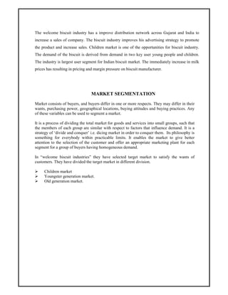 The welcome biscuit industry has a improve distribution network across Gujarat and India to
increase a sales of company. The biscuit industry improves his advertising strategy to promote
the product and increase sales. Children market is one of the opportunities for biscuit industry.
The demand of the biscuit is derived from demand in two key user young people and children.
The industry is largest user segment for Indian biscuit market. The immediately increase in milk
prices has resulting in pricing and margin pressure on biscuit manufacturer.
MARKET SEGMENTATION
Market consists of buyers, and buyers differ in one or more respects. They may differ in their
wants, purchasing power, geographical locations, buying attitudes and buying practices. Any
of these variables can be used to segment a market.
It is a process of dividing the total market for goods and services into small groups, such that
the members of each group are similar with respect to factors that influence demand. It is a
strategy of ‘divide and conquer’ i.e. dicing market in order to conquer them. Its philosophy is
something for everybody within practicable limits. It enables the market to give better
attention to the selection of the customer and offer an appropriate marketing plant for each
segment for a group of buyers having homogeneous demand.
In “welcome biscuit industries” they have selected target market to satisfy the wants of
customers. They have divided the target market in different division.
Children market
Youngster generation market.
Old generation market.
 
