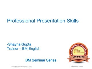 Professional Presentation Skills 
-Shayna Gupta 
Trainer – BM English 
BM Seminar Series 
www.bmconsultantsindia.com BM Seminar Series 
 