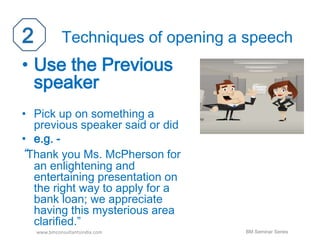 Techniques of opening a speech 
• Use the Previous 
speaker 
• Pick up on something a 
previous speaker said or did 
• e.g. - 
“Thank you Ms. McPherson for 
an enlightening and 
entertaining presentation on 
the right way to apply for a 
bank loan; we appreciate 
having this mysterious area 
clarified.” 
www.bmconsultantsindia.com 
BM Seminar Series 
 