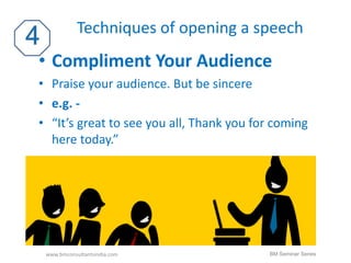Techniques of opening a speech 
• Compliment Your Audience 
• Praise your audience. But be sincere 
• e.g. - 
• “It’s great to see you all, Thank you for coming 
here today.” 
www.bmconsultantsindia.com BM Seminar Series 
 