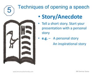Techniques of opening a speech 
• Story/Anecdote 
• Tell a short story. Start your 
presentation with a personal 
story 
• e.g. – A personal story 
An inspirational story 
www.bmconsultantsindia.com BM Seminar Series 
 