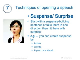 Techniques of opening a speech 
• Suspense/ Surprise 
• Start with a suspense-building 
sentence or take them in one 
direction then hit them with 
surprise 
 e.g. – you can create suspense 
by 
 Action 
 Words 
 A prop or a visual 
www.bmconsultantsindia.com BM Seminar Series 
 