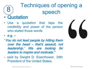 Techniques of opening a 
speech 
• Quotation 
• Use a quotation that taps the 
credibility and power of the person 
who stated those words 
• e.g. – 
“You do not lead people by hitting them 
over the head – that’s assault, not 
leadership.’ We are looking for 
leaders to inspire and motivate.” 
– said by Dwight D. Eisenhower, 34th 
President of the United States. 
www.bmconsultantsindia.com BM Seminar Series 
 