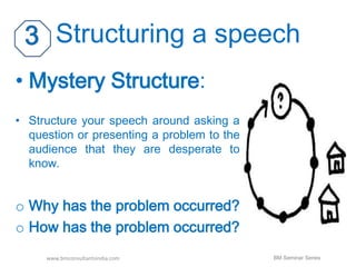Structuring a speech 
• Mystery Structure: 
• Structure your speech around asking a 
question or presenting a problem to the 
audience that they are desperate to 
know. 
o Why has the problem occurred? 
o How has the problem occurred? 
www.bmconsultantsindia.com BM Seminar Series 
 