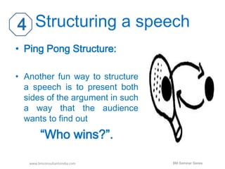 Structuring a speech 
• Ping Pong Structure: 
• Another fun way to structure 
a speech is to present both 
sides of the argument in such 
a way that the audience 
wants to find out 
“Who wins?”. 
www.bmconsultantsindia.com BM Seminar Series 
 