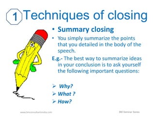 Techniques of closing 
• Summary closing 
• You simply summarize the points 
that you detailed in the body of the 
speech. 
E.g.- The best way to summarize ideas 
in your conclusion is to ask yourself 
the following important questions: 
 Why? 
 What ? 
 How? 
www.bmconsultantsindia.com BM Seminar Series 
 