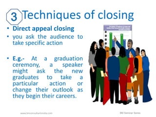 Techniques of closing 
• Direct appeal closing 
• you ask the audience to 
take specific action 
• E.g.- At a graduation 
ceremony, a speaker 
might ask the new 
graduates to take a 
particular action or 
change their outlook as 
they begin their careers. 
www.bmconsultantsindia.com BM Seminar Series 
 