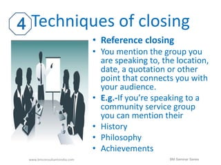 Techniques of closing 
• Reference closing 
• You mention the group you 
are speaking to, the location, 
date, a quotation or other 
point that connects you with 
your audience. 
• E.g.-If you’re speaking to a 
community service group 
you can mention their 
• History 
• Philosophy 
• Achievements 
www.bmconsultantsindia.com BM Seminar Series 
 