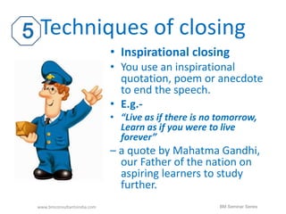 Techniques of closing 
• Inspirational closing 
• You use an inspirational 
quotation, poem or anecdote 
to end the speech. 
• E.g.- 
• “Live as if there is no tomorrow, 
Learn as if you were to live 
forever” 
– a quote by Mahatma Gandhi, 
our Father of the nation on 
aspiring learners to study 
further. 
www.bmconsultantsindia.com BM Seminar Series 
 
