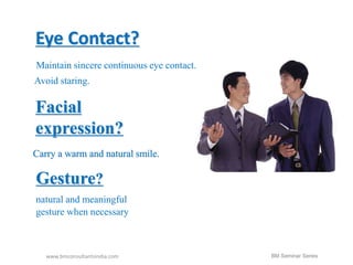 Eye Contact? 
Maintain sincere continuous eye contact. 
Avoid staring. 
Facial 
expression? 
Carry a warm and natural smile. 
Gesture? 
natural and meaningful 
gesture when necessary 
www.bmconsultantsindia.com 
BM Seminar Series 
 