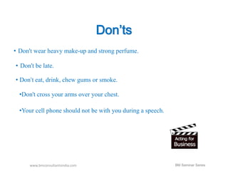Don’ts 
• Don't wear heavy make-up and strong perfume. 
• Don't be late. 
• Don't eat, drink, chew gums or smoke. 
•Don't cross your arms over your chest. 
•Your cell phone should not be with you during a speech. 
www.bmconsultantsindia.com 
BM Seminar Series 
 
