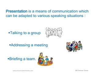 Presentation is a means of communication which 
can be adapted to various speaking situations : 
Talking to a group 
Addressing a meeting 
Briefing a team. 
www.bmconsultantsindia.com 
BM Seminar Series 
 