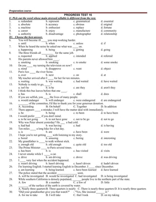 Preparation course

PROGRESS TEST 16
I/. Pick out the word whose main stressed syllable is different from the rest.
1.
a. redundant
b. represent
c. grammatical
d. essential
2.
a. absolute
b. accuracy
c. obvious
d. original
3.
a. machine
b. enthusiast
c. replace
d. fortune
4.
a. career
b. enjoy
c. manufacture
d. community
5.
a. authority
b. disadvantage
c. photographer
d. relationship
II/. Choose the best answer.
6.
You will become ill ____ you stop working harder.
a. until
b. when
c. unless
d. if
7.
When he heard the noise he asked me what was ____ on.
a. happening
b. being
c. getting
d. going
8.
The three friends all ________ for the same job.
a. requested
b. applied
c. intended
d. referred
9.
His parents never allowed him ____.
a. smoking
b. smoking
c. to smoke
d. some smoke
10.
Do you ____ my turning the television on now?
a. mind
b. disapprove
c. want
d. object
11.
Paris lies ____ the river Seine.
a. over
b. next
c. on
d. at
12.
My teacher arrived after I ____ for her for ten minutes.
a. waiting
b. was waiting
c. had waited
d. have waited
13.
Nobody is ready to go, ____?
a. isn't he
b. is he
c. are they
d. aren't they
14.
I think this bus leaves before that one ____.
a. has
b. is
c. shall
d. does
15.
If you are selfish, you ____ the lives of many people.
a. would endanger
b. will endanger
c. were endangered
d. are endangered
16.
_______ of the committee, I'd like to thank you for your generous donation.
A. According
B. On behalf
C. Together
D. In addition
17.
There appears ____ a mistake; I will have the matter deal with immediately.
a. be
b. being
c. to been
d. to have been
18.
I would prefer ____ if you don't mind.
a. to be not going
b. to not have gone
c. not to be go
d. not to go
19.
Why was Peter absent yesterday? He ___ a bad cold.
a. had had
b. was having
c. had
d. is having
20.
Ten miles ____ a long hike for a hot day.
a. is
b. are
c. have been
d. were
21.
I hope you're not getting ____ with listening to my story.
a. bored
b. amusing
c. boring
d. interesting
22.
My grandfather is ____ to walk without stick.
a. enough old
b. old enough
c. quite old
d. too old
23.
The Prime Minister ____ to Paris several times.
a. has been
b. is
c. has visited
d. visits
24.
I never smoke while I ____ a car.
a. drive
b. am driving
c. drove
d. was driving
25.
I ____ very fast when the accident happened.
a. wasn't driving
b. hasn't driving
c. hasn't driven
d. hadn't driven
26.
I'm learning English. I started learning English in December. I ____ since December.
a. am learning
b. being learned
c. have been learned
d. have learned
27.
The police stated that the accident ______________ soon.
A. will be investigated B. would be investigated C. had investigated
D. is being investigated
28.
While southern California is densely populated, ______ people live in the northern part of the state.
A. few
B. a number
C. a few of
D. little
29.
_______ of the surface of the earth is covered by water.
A. Nearly three quarters B. Three quarters is nearly C. There is nearly three quarters D. It is nearly three quarters
30.
"Did your grandmother give you that watch?" - "Yes, She insisted ______ it."
A. for me to take
B. I will take
C. that I took
D. on my taking

 