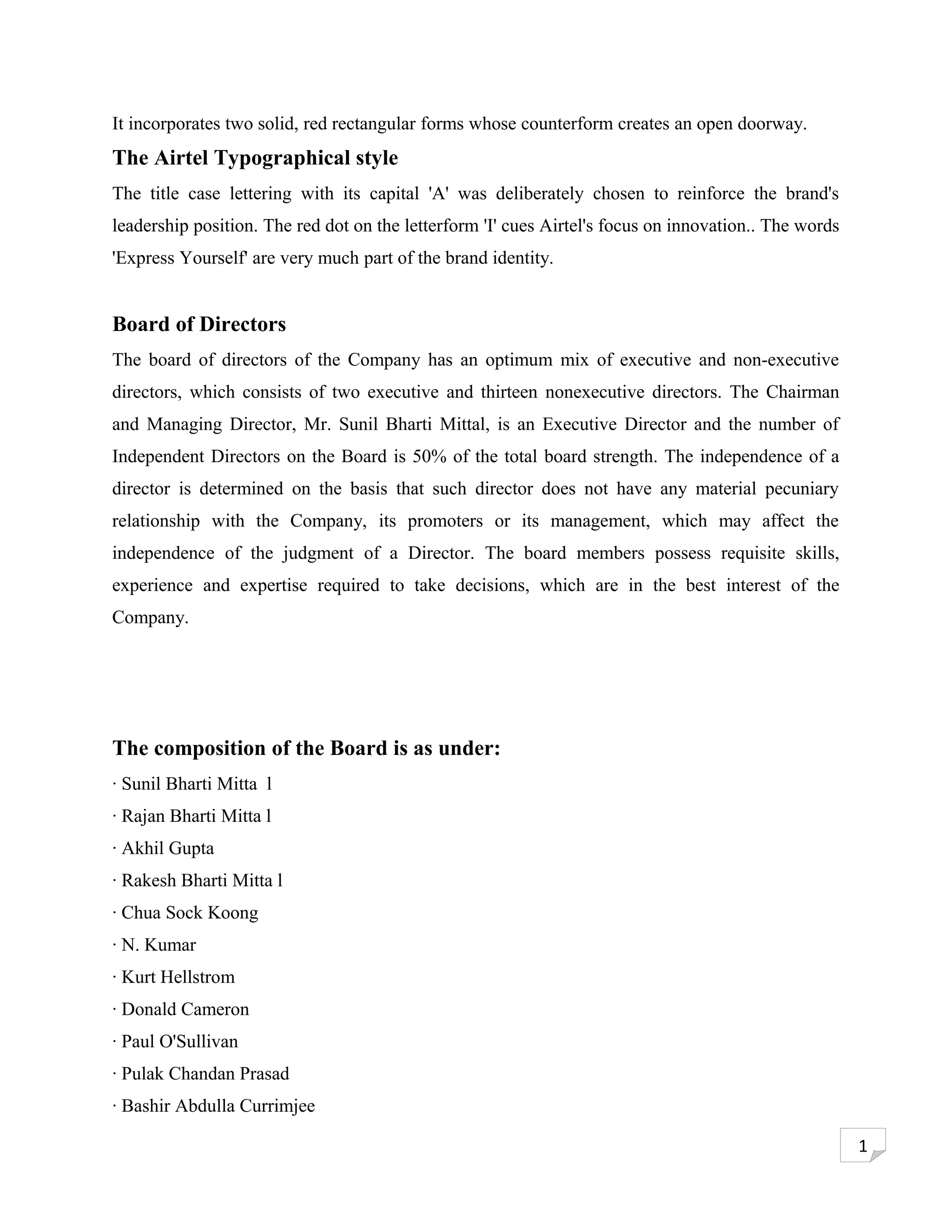 It incorporates two solid, red rectangular forms whose counterform creates an open doorway.
The Airtel Typographical style
The title case lettering with its capital 'A' was deliberately chosen to reinforce the brand's
leadership position. The red dot on the letterform 'I' cues Airtel's focus on innovation.. The words
'Express Yourself' are very much part of the brand identity.


Board of Directors
The board of directors of the Company has an optimum mix of executive and non-executive
directors, which consists of two executive and thirteen nonexecutive directors. The Chairman
and Managing Director, Mr. Sunil Bharti Mittal, is an Executive Director and the number of
Independent Directors on the Board is 50% of the total board strength. The independence of a
director is determined on the basis that such director does not have any material pecuniary
relationship with the Company, its promoters or its management, which may affect the
independence of the judgment of a Director. The board members possess requisite skills,
experience and expertise required to take decisions, which are in the best interest of the
Company.




The composition of the Board is as under:
· Sunil Bharti Mitta l
· Rajan Bharti Mitta l
· Akhil Gupta
· Rakesh Bharti Mitta l
· Chua Sock Koong
· N. Kumar
· Kurt Hellstrom
· Donald Cameron
· Paul O'Sullivan
· Pulak Chandan Prasad
· Bashir Abdulla Currimjee

                                                                                                       1
 