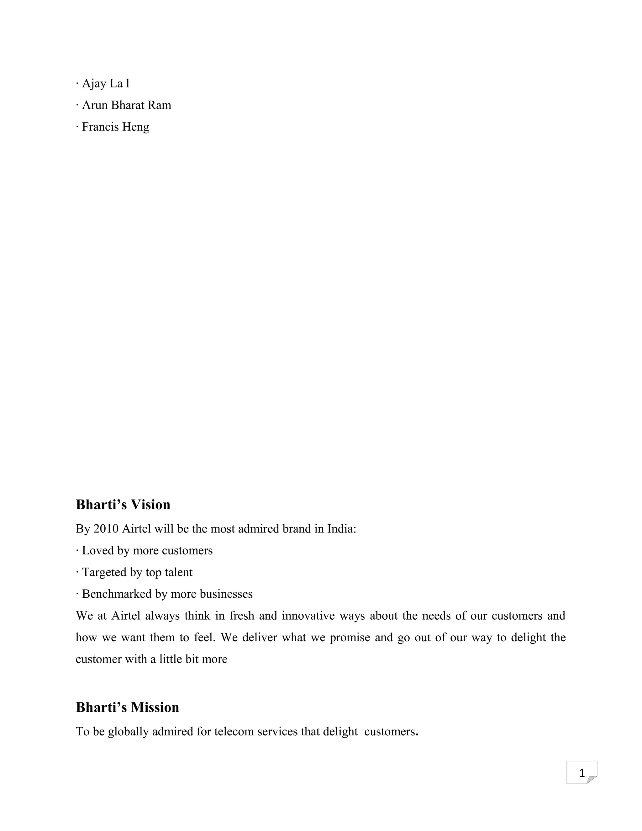 · Ajay La l
· Arun Bharat Ram
· Francis Heng




Bharti’s Vision
By 2010 Airtel will be the most admired brand in India:
· Loved by more customers
· Targeted by top talent
· Benchmarked by more businesses
We at Airtel always think in fresh and innovative ways about the needs of our customers and
how we want them to feel. We deliver what we promise and go out of our way to delight the
customer with a little bit more


Bharti’s Mission
To be globally admired for telecom services that delight customers.


                                                                                              1
 