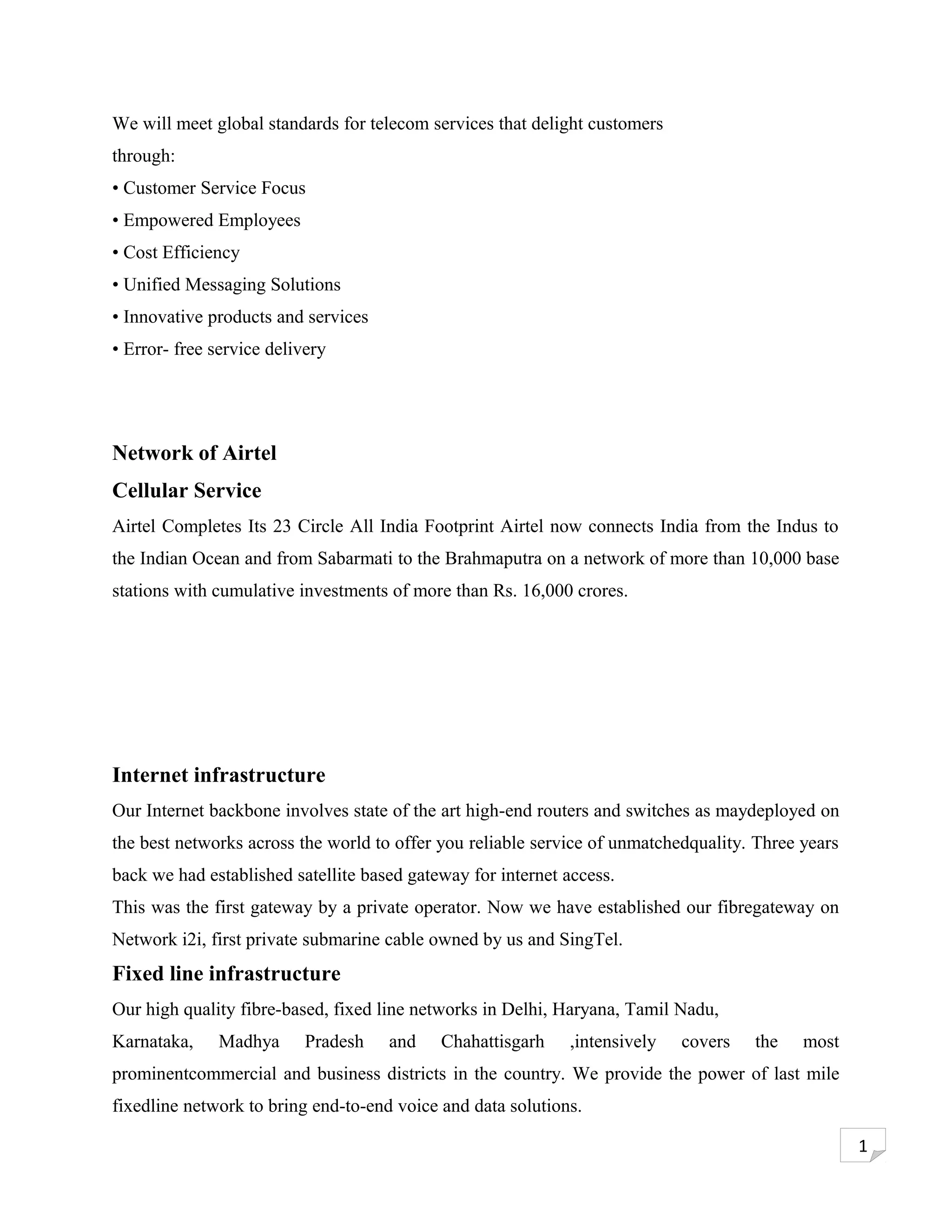 We will meet global standards for telecom services that delight customers
through:
• Customer Service Focus
• Empowered Employees
• Cost Efficiency
• Unified Messaging Solutions
• Innovative products and services
• Error- free service delivery




Network of Airtel
Cellular Service
Airtel Completes Its 23 Circle All India Footprint Airtel now connects India from the Indus to
the Indian Ocean and from Sabarmati to the Brahmaputra on a network of more than 10,000 base
stations with cumulative investments of more than Rs. 16,000 crores.




Internet infrastructure
Our Internet backbone involves state of the art high-end routers and switches as maydeployed on
the best networks across the world to offer you reliable service of unmatchedquality. Three years
back we had established satellite based gateway for internet access.
This was the first gateway by a private operator. Now we have established our fibregateway on
Network i2i, first private submarine cable owned by us and SingTel.
Fixed line infrastructure
Our high quality fibre-based, fixed line networks in Delhi, Haryana, Tamil Nadu,
Karnataka,    Madhya       Pradesh   and    Chahattisgarh    ,intensively   covers   the    most
prominentcommercial and business districts in the country. We provide the power of last mile
fixedline network to bring end-to-end voice and data solutions.

                                                                                                    1
 