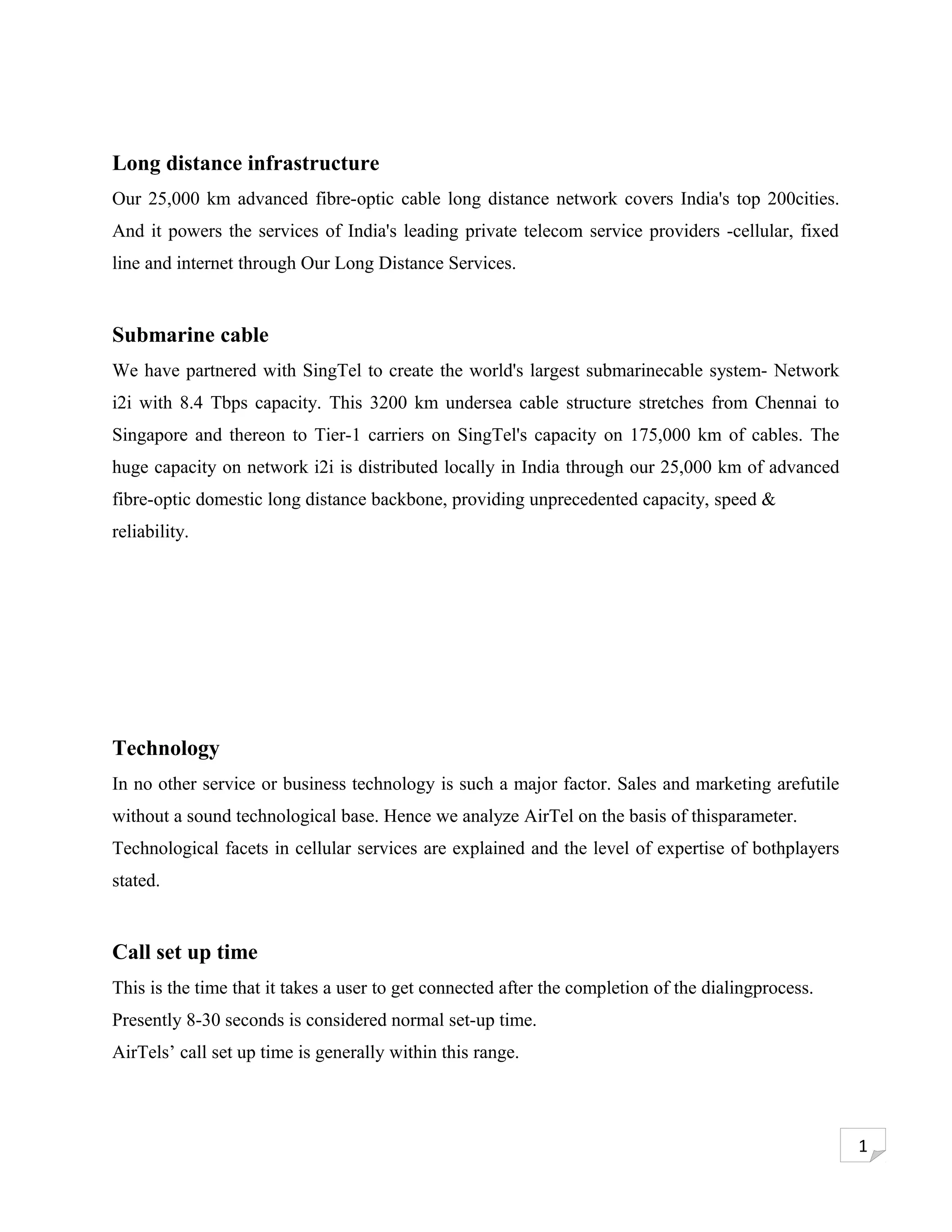Long distance infrastructure
Our 25,000 km advanced fibre-optic cable long distance network covers India's top 200cities.
And it powers the services of India's leading private telecom service providers -cellular, fixed
line and internet through Our Long Distance Services.


Submarine cable
We have partnered with SingTel to create the world's largest submarinecable system- Network
i2i with 8.4 Tbps capacity. This 3200 km undersea cable structure stretches from Chennai to
Singapore and thereon to Tier-1 carriers on SingTel's capacity on 175,000 km of cables. The
huge capacity on network i2i is distributed locally in India through our 25,000 km of advanced
fibre-optic domestic long distance backbone, providing unprecedented capacity, speed &
reliability.




Technology
In no other service or business technology is such a major factor. Sales and marketing arefutile
without a sound technological base. Hence we analyze AirTel on the basis of thisparameter.
Technological facets in cellular services are explained and the level of expertise of bothplayers
stated.


Call set up time
This is the time that it takes a user to get connected after the completion of the dialingprocess.
Presently 8-30 seconds is considered normal set-up time.
AirTels’ call set up time is generally within this range.




                                                                                                     1
 