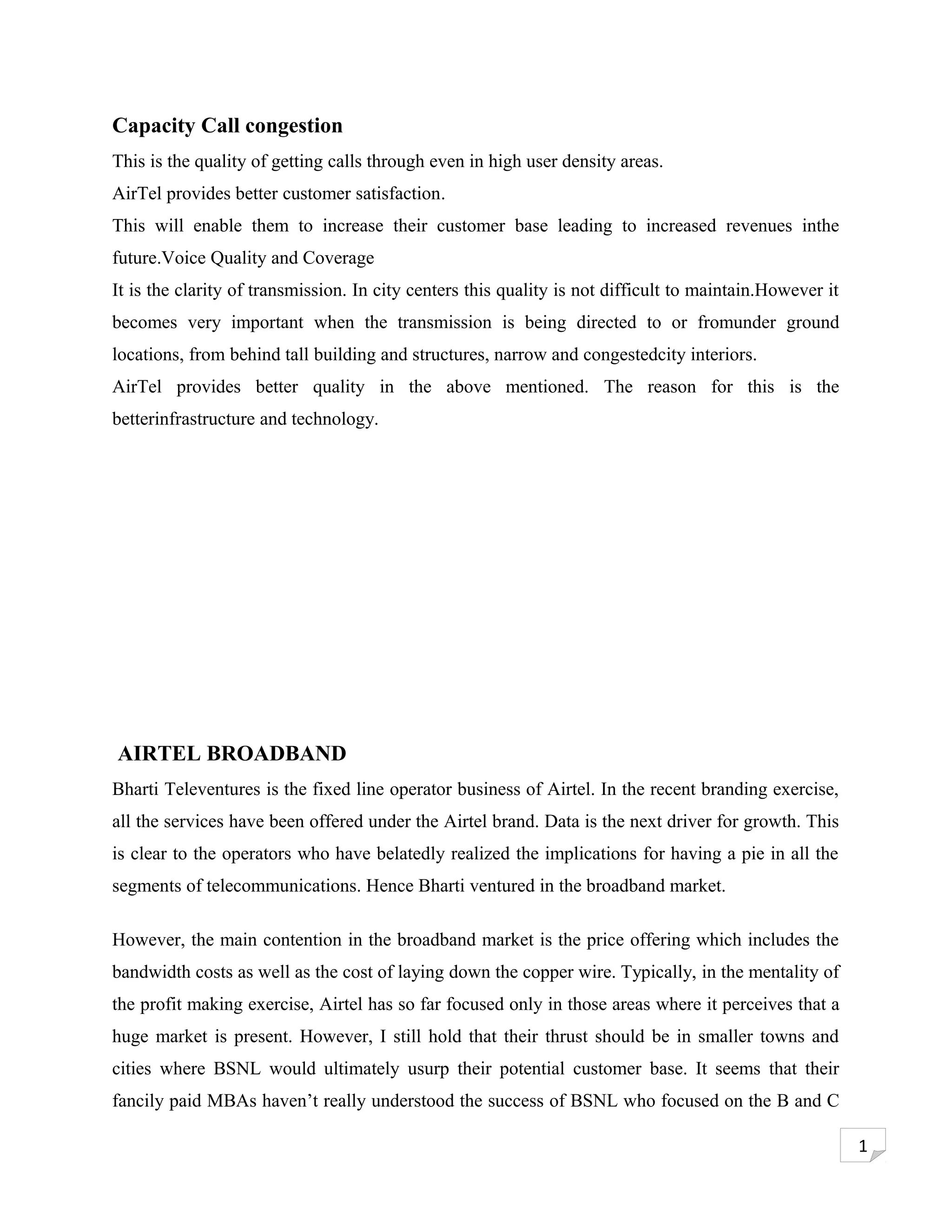 Capacity Call congestion
This is the quality of getting calls through even in high user density areas.
AirTel provides better customer satisfaction.
This will enable them to increase their customer base leading to increased revenues inthe
future.Voice Quality and Coverage
It is the clarity of transmission. In city centers this quality is not difficult to maintain.However it
becomes very important when the transmission is being directed to or fromunder ground
locations, from behind tall building and structures, narrow and congestedcity interiors.
AirTel provides better quality in the above mentioned. The reason for this is the
betterinfrastructure and technology.




AIRTEL BROADBAND
Bharti Televentures is the fixed line operator business of Airtel. In the recent branding exercise,
all the services have been offered under the Airtel brand. Data is the next driver for growth. This
is clear to the operators who have belatedly realized the implications for having a pie in all the
segments of telecommunications. Hence Bharti ventured in the broadband market.

However, the main contention in the broadband market is the price offering which includes the
bandwidth costs as well as the cost of laying down the copper wire. Typically, in the mentality of
the profit making exercise, Airtel has so far focused only in those areas where it perceives that a
huge market is present. However, I still hold that their thrust should be in smaller towns and
cities where BSNL would ultimately usurp their potential customer base. It seems that their
fancily paid MBAs haven’t really understood the success of BSNL who focused on the B and C

                                                                                                          1
 