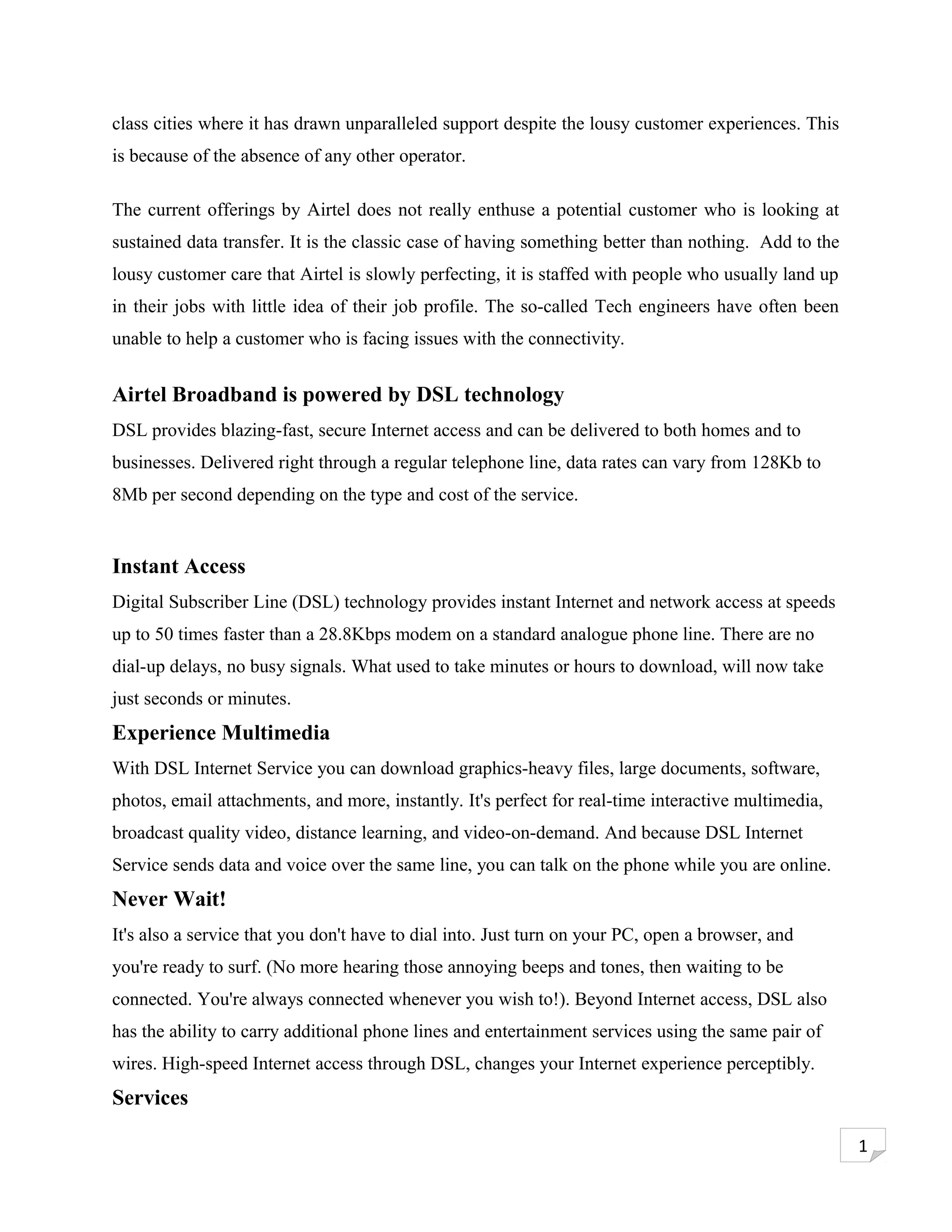 class cities where it has drawn unparalleled support despite the lousy customer experiences. This
is because of the absence of any other operator.

The current offerings by Airtel does not really enthuse a potential customer who is looking at
sustained data transfer. It is the classic case of having something better than nothing. Add to the
lousy customer care that Airtel is slowly perfecting, it is staffed with people who usually land up
in their jobs with little idea of their job profile. The so-called Tech engineers have often been
unable to help a customer who is facing issues with the connectivity.


Airtel Broadband is powered by DSL technology
DSL provides blazing-fast, secure Internet access and can be delivered to both homes and to
businesses. Delivered right through a regular telephone line, data rates can vary from 128Kb to
8Mb per second depending on the type and cost of the service.


Instant Access
Digital Subscriber Line (DSL) technology provides instant Internet and network access at speeds
up to 50 times faster than a 28.8Kbps modem on a standard analogue phone line. There are no
dial-up delays, no busy signals. What used to take minutes or hours to download, will now take
just seconds or minutes.
Experience Multimedia
With DSL Internet Service you can download graphics-heavy files, large documents, software,
photos, email attachments, and more, instantly. It's perfect for real-time interactive multimedia,
broadcast quality video, distance learning, and video-on-demand. And because DSL Internet
Service sends data and voice over the same line, you can talk on the phone while you are online.
Never Wait!
It's also a service that you don't have to dial into. Just turn on your PC, open a browser, and
you're ready to surf. (No more hearing those annoying beeps and tones, then waiting to be
connected. You're always connected whenever you wish to!). Beyond Internet access, DSL also
has the ability to carry additional phone lines and entertainment services using the same pair of
wires. High-speed Internet access through DSL, changes your Internet experience perceptibly.
Services

                                                                                                      1
 