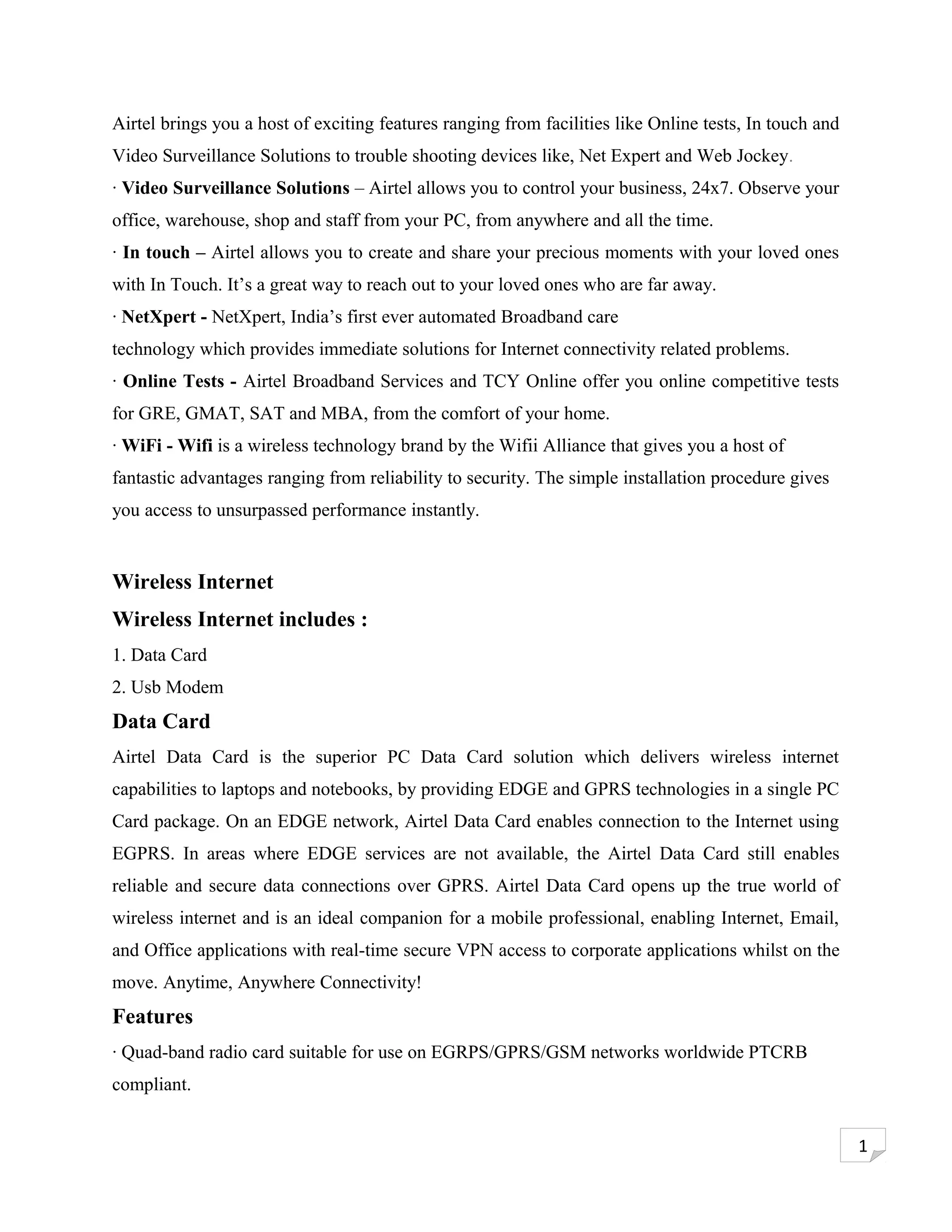 Airtel brings you a host of exciting features ranging from facilities like Online tests, In touch and
Video Surveillance Solutions to trouble shooting devices like, Net Expert and Web Jockey.
· Video Surveillance Solutions – Airtel allows you to control your business, 24x7. Observe your
office, warehouse, shop and staff from your PC, from anywhere and all the time.
· In touch – Airtel allows you to create and share your precious moments with your loved ones
with In Touch. It’s a great way to reach out to your loved ones who are far away.
· NetXpert - NetXpert, India’s first ever automated Broadband care
technology which provides immediate solutions for Internet connectivity related problems.
· Online Tests - Airtel Broadband Services and TCY Online offer you online competitive tests
for GRE, GMAT, SAT and MBA, from the comfort of your home.
· WiFi - Wifi is a wireless technology brand by the Wifii Alliance that gives you a host of
fantastic advantages ranging from reliability to security. The simple installation procedure gives
you access to unsurpassed performance instantly.


Wireless Internet
Wireless Internet includes :
1. Data Card
2. Usb Modem
Data Card
Airtel Data Card is the superior PC Data Card solution which delivers wireless internet
capabilities to laptops and notebooks, by providing EDGE and GPRS technologies in a single PC
Card package. On an EDGE network, Airtel Data Card enables connection to the Internet using
EGPRS. In areas where EDGE services are not available, the Airtel Data Card still enables
reliable and secure data connections over GPRS. Airtel Data Card opens up the true world of
wireless internet and is an ideal companion for a mobile professional, enabling Internet, Email,
and Office applications with real-time secure VPN access to corporate applications whilst on the
move. Anytime, Anywhere Connectivity!
Features
· Quad-band radio card suitable for use on EGRPS/GPRS/GSM networks worldwide PTCRB
compliant.


                                                                                                        1
 