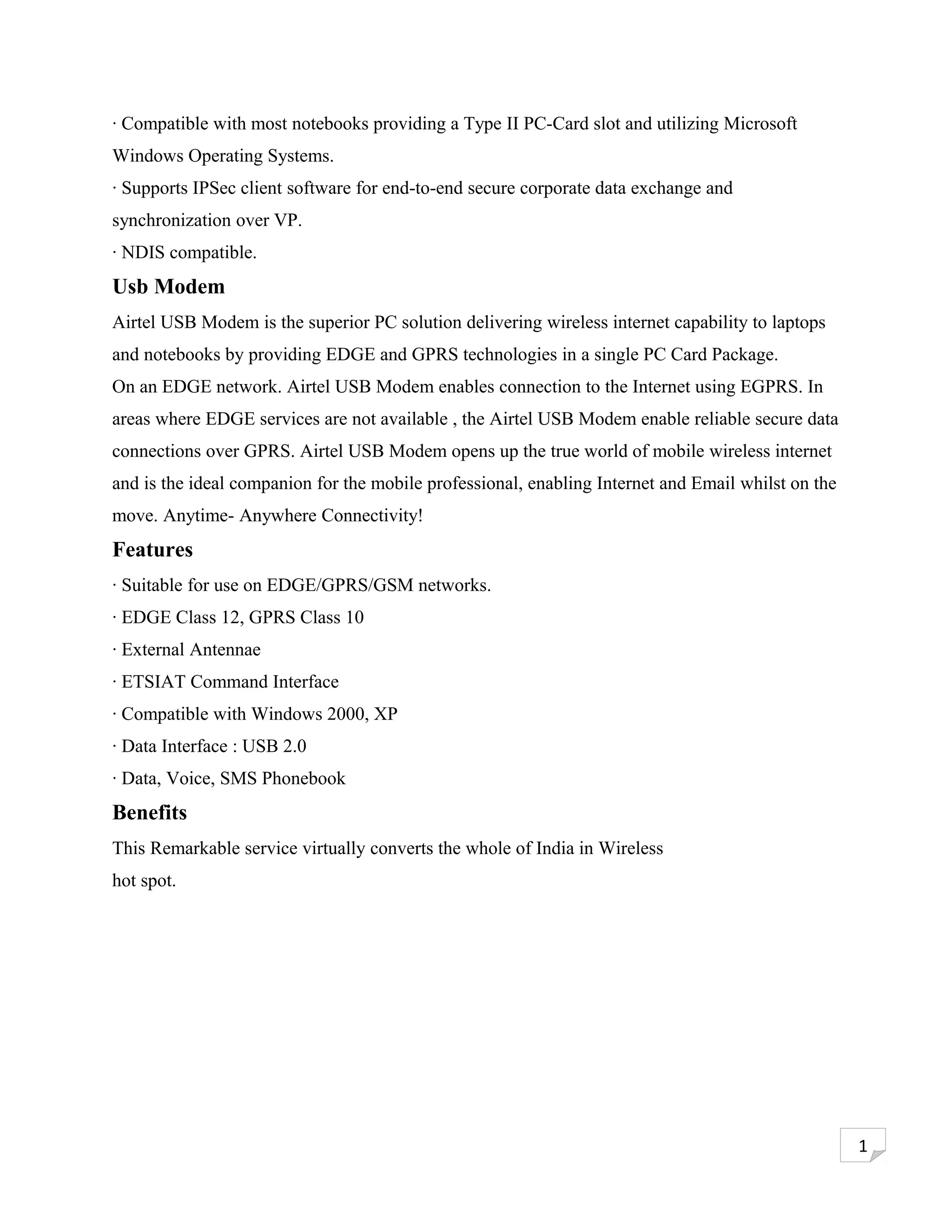· Compatible with most notebooks providing a Type II PC-Card slot and utilizing Microsoft
Windows Operating Systems.
· Supports IPSec client software for end-to-end secure corporate data exchange and
synchronization over VP.
· NDIS compatible.
Usb Modem
Airtel USB Modem is the superior PC solution delivering wireless internet capability to laptops
and notebooks by providing EDGE and GPRS technologies in a single PC Card Package.
On an EDGE network. Airtel USB Modem enables connection to the Internet using EGPRS. In
areas where EDGE services are not available , the Airtel USB Modem enable reliable secure data
connections over GPRS. Airtel USB Modem opens up the true world of mobile wireless internet
and is the ideal companion for the mobile professional, enabling Internet and Email whilst on the
move. Anytime- Anywhere Connectivity!
Features
· Suitable for use on EDGE/GPRS/GSM networks.
· EDGE Class 12, GPRS Class 10
· External Antennae
· ETSIAT Command Interface
· Compatible with Windows 2000, XP
· Data Interface : USB 2.0
· Data, Voice, SMS Phonebook
Benefits
This Remarkable service virtually converts the whole of India in Wireless
hot spot.




                                                                                                    1
 