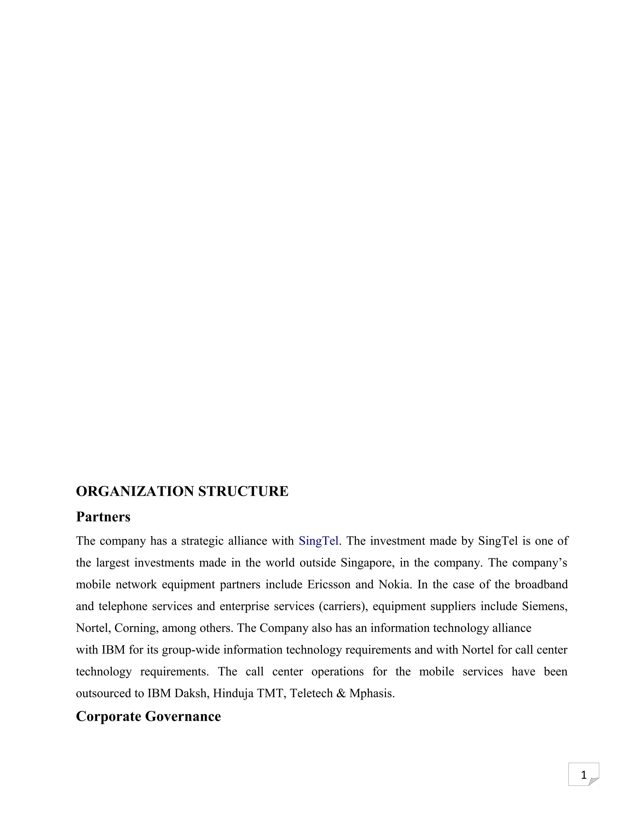 ORGANIZATION STRUCTURE
Partners
The company has a strategic alliance with SingTel. The investment made by SingTel is one of
the largest investments made in the world outside Singapore, in the company. The company’s
mobile network equipment partners include Ericsson and Nokia. In the case of the broadband
and telephone services and enterprise services (carriers), equipment suppliers include Siemens,
Nortel, Corning, among others. The Company also has an information technology alliance
with IBM for its group-wide information technology requirements and with Nortel for call center
technology requirements. The call center operations for the mobile services have been
outsourced to IBM Daksh, Hinduja TMT, Teletech & Mphasis.
Corporate Governance


                                                                                                  1
 