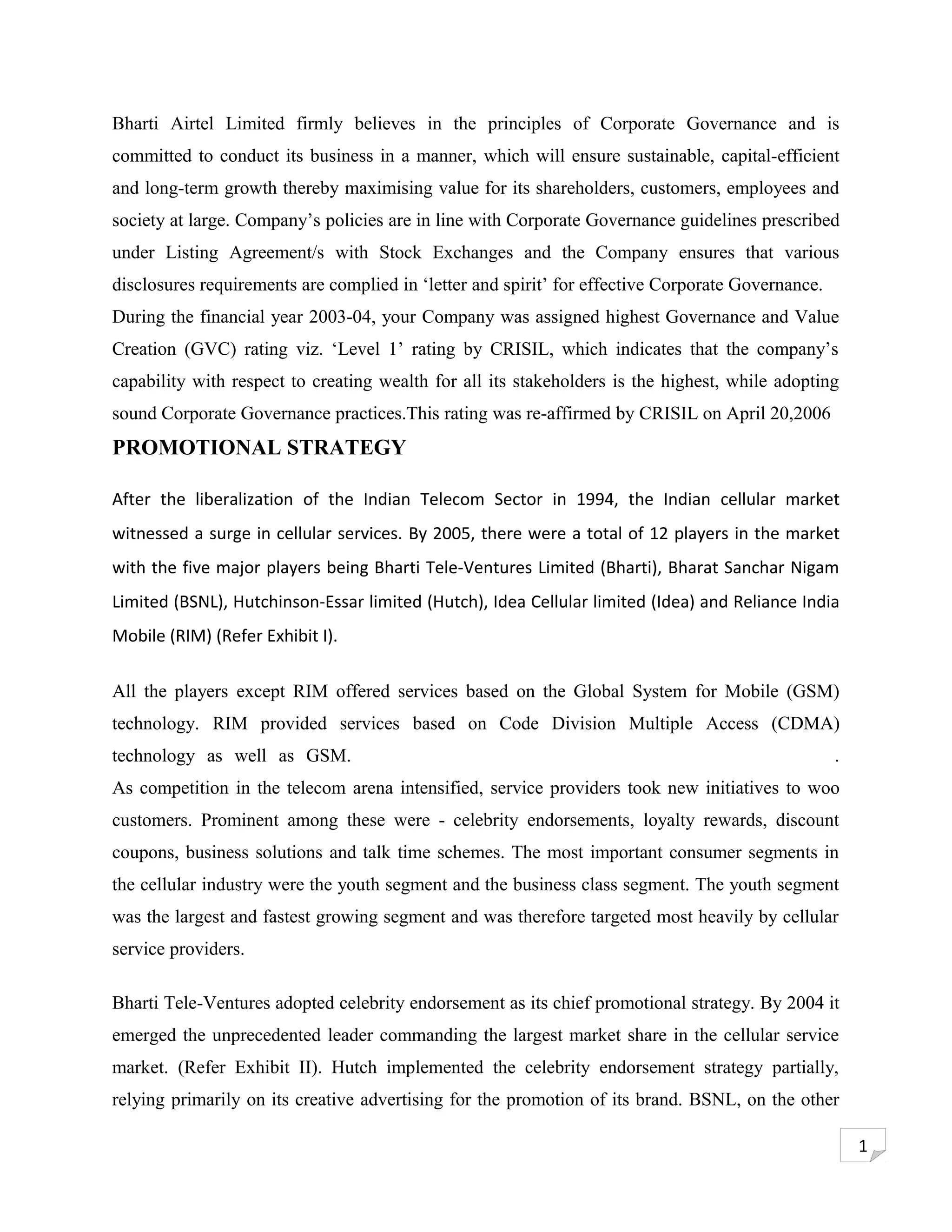 Bharti Airtel Limited firmly believes in the principles of Corporate Governance and is
committed to conduct its business in a manner, which will ensure sustainable, capital-efficient
and long-term growth thereby maximising value for its shareholders, customers, employees and
society at large. Company’s policies are in line with Corporate Governance guidelines prescribed
under Listing Agreement/s with Stock Exchanges and the Company ensures that various
disclosures requirements are complied in ‘letter and spirit’ for effective Corporate Governance.
During the financial year 2003-04, your Company was assigned highest Governance and Value
Creation (GVC) rating viz. ‘Level 1’ rating by CRISIL, which indicates that the company’s
capability with respect to creating wealth for all its stakeholders is the highest, while adopting
sound Corporate Governance practices.This rating was re-affirmed by CRISIL on April 20,2006
PROMOTIONAL STRATEGY

After the liberalization of the Indian Telecom Sector in 1994, the Indian cellular market
witnessed a surge in cellular services. By 2005, there were a total of 12 players in the market
with the five major players being Bharti Tele-Ventures Limited (Bharti), Bharat Sanchar Nigam
Limited (BSNL), Hutchinson-Essar limited (Hutch), Idea Cellular limited (Idea) and Reliance India
Mobile (RIM) (Refer Exhibit I).

All the players except RIM offered services based on the Global System for Mobile (GSM)
technology. RIM provided services based on Code Division Multiple Access (CDMA)
technology as well as GSM.                                                                         .
As competition in the telecom arena intensified, service providers took new initiatives to woo
customers. Prominent among these were - celebrity endorsements, loyalty rewards, discount
coupons, business solutions and talk time schemes. The most important consumer segments in
the cellular industry were the youth segment and the business class segment. The youth segment
was the largest and fastest growing segment and was therefore targeted most heavily by cellular
service providers.

Bharti Tele-Ventures adopted celebrity endorsement as its chief promotional strategy. By 2004 it
emerged the unprecedented leader commanding the largest market share in the cellular service
market. (Refer Exhibit II). Hutch implemented the celebrity endorsement strategy partially,
relying primarily on its creative advertising for the promotion of its brand. BSNL, on the other

                                                                                                       1
 