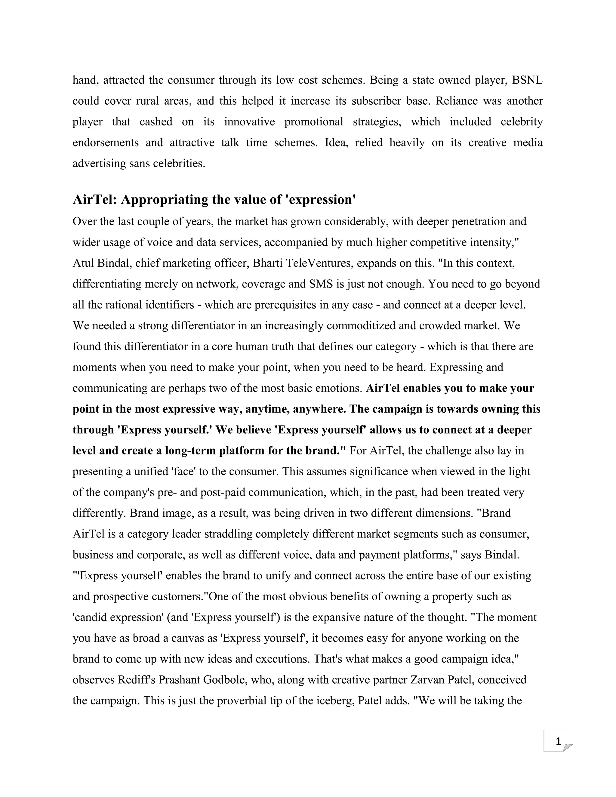 hand, attracted the consumer through its low cost schemes. Being a state owned player, BSNL
could cover rural areas, and this helped it increase its subscriber base. Reliance was another
player that cashed on its innovative promotional strategies, which included celebrity
endorsements and attractive talk time schemes. Idea, relied heavily on its creative media
advertising sans celebrities.


AirTel: Appropriating the value of 'expression'
Over the last couple of years, the market has grown considerably, with deeper penetration and
wider usage of voice and data services, accompanied by much higher competitive intensity,"
Atul Bindal, chief marketing officer, Bharti TeleVentures, expands on this. "In this context,
differentiating merely on network, coverage and SMS is just not enough. You need to go beyond
all the rational identifiers - which are prerequisites in any case - and connect at a deeper level.
We needed a strong differentiator in an increasingly commoditized and crowded market. We
found this differentiator in a core human truth that defines our category - which is that there are
moments when you need to make your point, when you need to be heard. Expressing and
communicating are perhaps two of the most basic emotions. AirTel enables you to make your
point in the most expressive way, anytime, anywhere. The campaign is towards owning this
through 'Express yourself.' We believe 'Express yourself' allows us to connect at a deeper
level and create a long-term platform for the brand." For AirTel, the challenge also lay in
presenting a unified 'face' to the consumer. This assumes significance when viewed in the light
of the company's pre- and post-paid communication, which, in the past, had been treated very
differently. Brand image, as a result, was being driven in two different dimensions. "Brand
AirTel is a category leader straddling completely different market segments such as consumer,
business and corporate, as well as different voice, data and payment platforms," says Bindal.
"'Express yourself' enables the brand to unify and connect across the entire base of our existing
and prospective customers."One of the most obvious benefits of owning a property such as
'candid expression' (and 'Express yourself') is the expansive nature of the thought. "The moment
you have as broad a canvas as 'Express yourself', it becomes easy for anyone working on the
brand to come up with new ideas and executions. That's what makes a good campaign idea,"
observes Rediff's Prashant Godbole, who, along with creative partner Zarvan Patel, conceived
the campaign. This is just the proverbial tip of the iceberg, Patel adds. "We will be taking the


                                                                                                      1
 