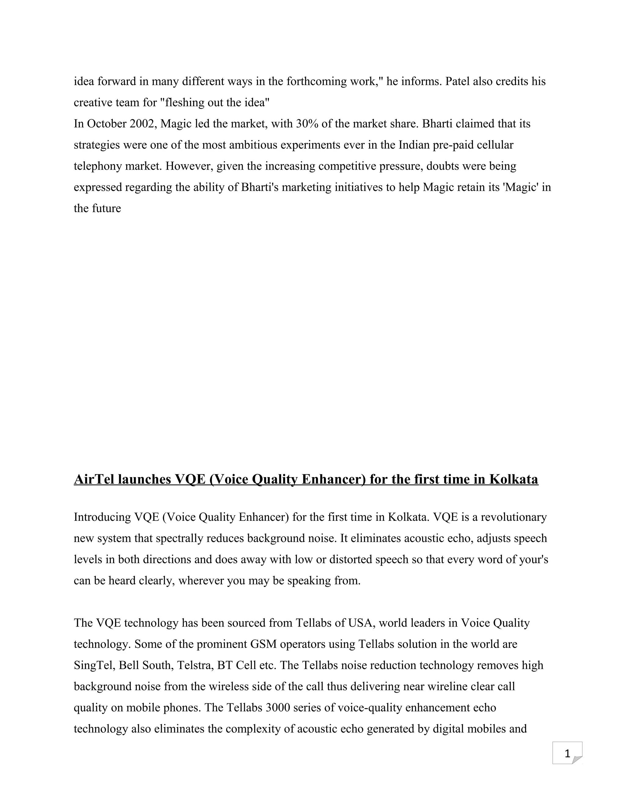 idea forward in many different ways in the forthcoming work," he informs. Patel also credits his
creative team for "fleshing out the idea"
In October 2002, Magic led the market, with 30% of the market share. Bharti claimed that its
strategies were one of the most ambitious experiments ever in the Indian pre-paid cellular
telephony market. However, given the increasing competitive pressure, doubts were being
expressed regarding the ability of Bharti's marketing initiatives to help Magic retain its 'Magic' in
the future




AirTel launches VQE (Voice Quality Enhancer) for the first time in Kolkata

Introducing VQE (Voice Quality Enhancer) for the first time in Kolkata. VQE is a revolutionary
new system that spectrally reduces background noise. It eliminates acoustic echo, adjusts speech
levels in both directions and does away with low or distorted speech so that every word of your's
can be heard clearly, wherever you may be speaking from.


The VQE technology has been sourced from Tellabs of USA, world leaders in Voice Quality
technology. Some of the prominent GSM operators using Tellabs solution in the world are
SingTel, Bell South, Telstra, BT Cell etc. The Tellabs noise reduction technology removes high
background noise from the wireless side of the call thus delivering near wireline clear call
quality on mobile phones. The Tellabs 3000 series of voice-quality enhancement echo
technology also eliminates the complexity of acoustic echo generated by digital mobiles and

                                                                                                        1
 