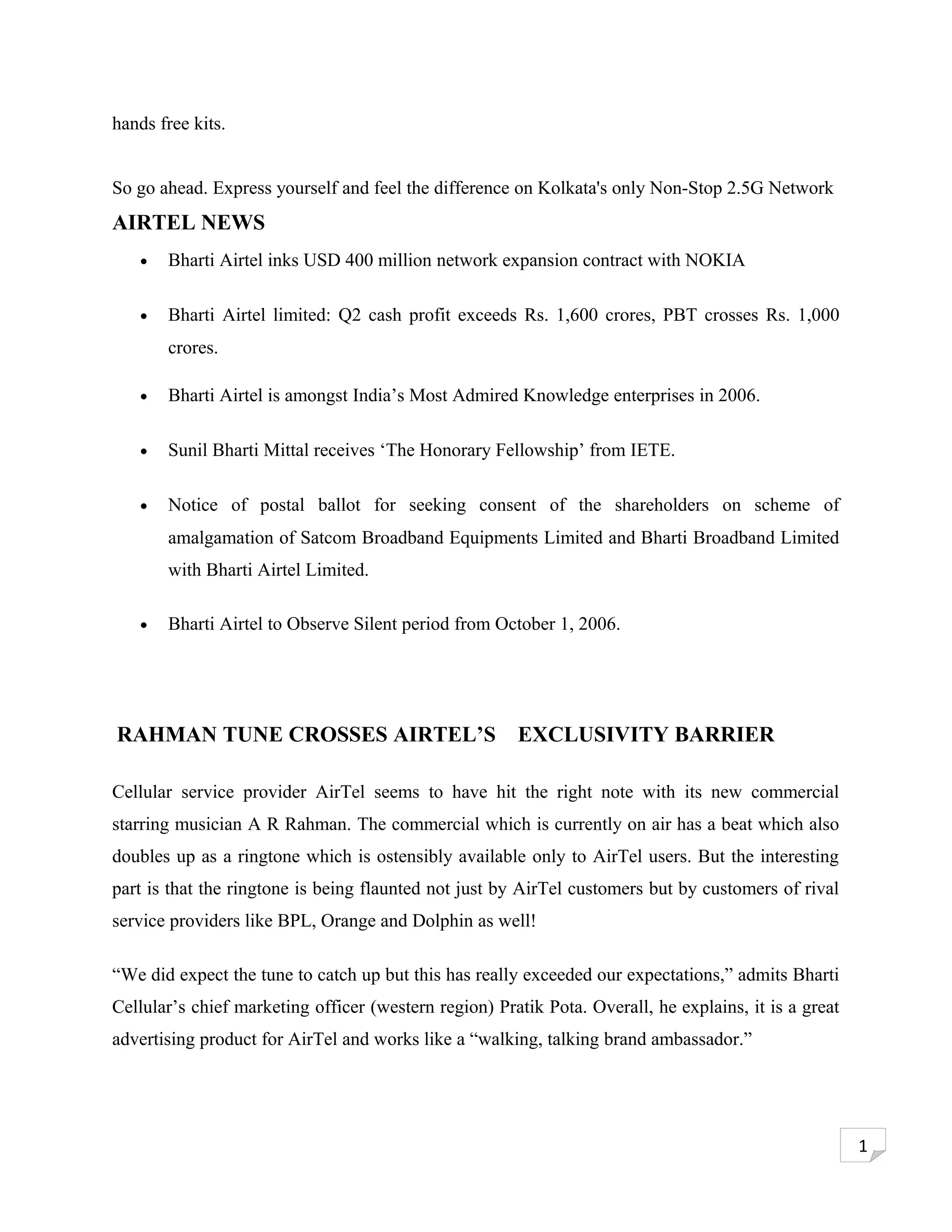 hands free kits.


So go ahead. Express yourself and feel the difference on Kolkata's only Non-Stop 2.5G Network
AIRTEL NEWS
   •   Bharti Airtel inks USD 400 million network expansion contract with NOKIA

   •   Bharti Airtel limited: Q2 cash profit exceeds Rs. 1,600 crores, PBT crosses Rs. 1,000
       crores.

   •   Bharti Airtel is amongst India’s Most Admired Knowledge enterprises in 2006.

   •   Sunil Bharti Mittal receives ‘The Honorary Fellowship’ from IETE.

   •   Notice of postal ballot for seeking consent of the shareholders on scheme of
       amalgamation of Satcom Broadband Equipments Limited and Bharti Broadband Limited
       with Bharti Airtel Limited.

   •   Bharti Airtel to Observe Silent period from October 1, 2006.




RAHMAN TUNE CROSSES AIRTEL’S                           EXCLUSIVITY BARRIER

Cellular service provider AirTel seems to have hit the right note with its new commercial
starring musician A R Rahman. The commercial which is currently on air has a beat which also
doubles up as a ringtone which is ostensibly available only to AirTel users. But the interesting
part is that the ringtone is being flaunted not just by AirTel customers but by customers of rival
service providers like BPL, Orange and Dolphin as well!

“We did expect the tune to catch up but this has really exceeded our expectations,” admits Bharti
Cellular’s chief marketing officer (western region) Pratik Pota. Overall, he explains, it is a great
advertising product for AirTel and works like a “walking, talking brand ambassador.”




                                                                                                       1
 