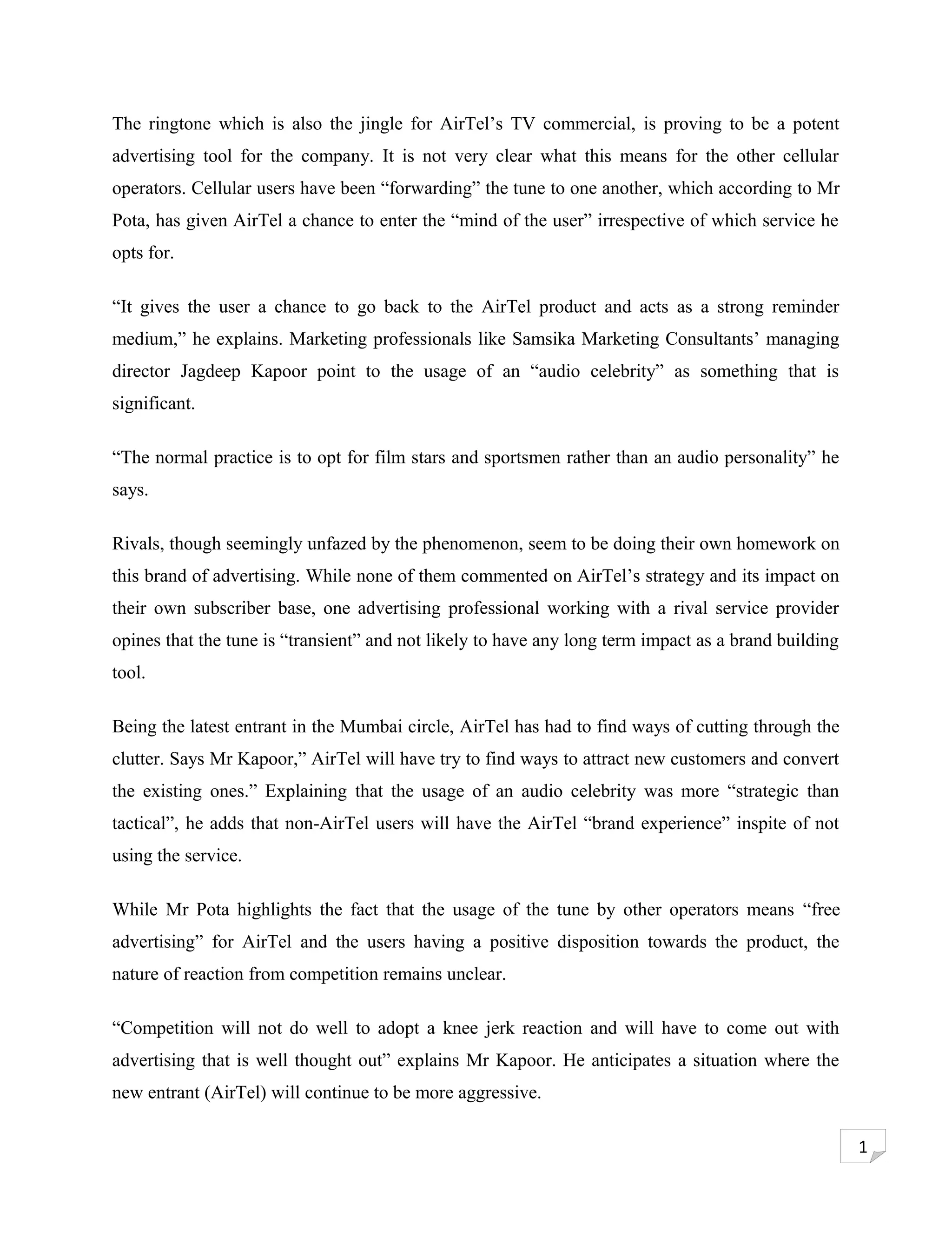 The ringtone which is also the jingle for AirTel’s TV commercial, is proving to be a potent
advertising tool for the company. It is not very clear what this means for the other cellular
operators. Cellular users have been “forwarding” the tune to one another, which according to Mr
Pota, has given AirTel a chance to enter the “mind of the user” irrespective of which service he
opts for.

“It gives the user a chance to go back to the AirTel product and acts as a strong reminder
medium,” he explains. Marketing professionals like Samsika Marketing Consultants’ managing
director Jagdeep Kapoor point to the usage of an “audio celebrity” as something that is
significant.

“The normal practice is to opt for film stars and sportsmen rather than an audio personality” he
says.

Rivals, though seemingly unfazed by the phenomenon, seem to be doing their own homework on
this brand of advertising. While none of them commented on AirTel’s strategy and its impact on
their own subscriber base, one advertising professional working with a rival service provider
opines that the tune is “transient” and not likely to have any long term impact as a brand building
tool.

Being the latest entrant in the Mumbai circle, AirTel has had to find ways of cutting through the
clutter. Says Mr Kapoor,” AirTel will have try to find ways to attract new customers and convert
the existing ones.” Explaining that the usage of an audio celebrity was more “strategic than
tactical”, he adds that non-AirTel users will have the AirTel “brand experience” inspite of not
using the service.

While Mr Pota highlights the fact that the usage of the tune by other operators means “free
advertising” for AirTel and the users having a positive disposition towards the product, the
nature of reaction from competition remains unclear.

“Competition will not do well to adopt a knee jerk reaction and will have to come out with
advertising that is well thought out” explains Mr Kapoor. He anticipates a situation where the
new entrant (AirTel) will continue to be more aggressive.

                                                                                                      1
 