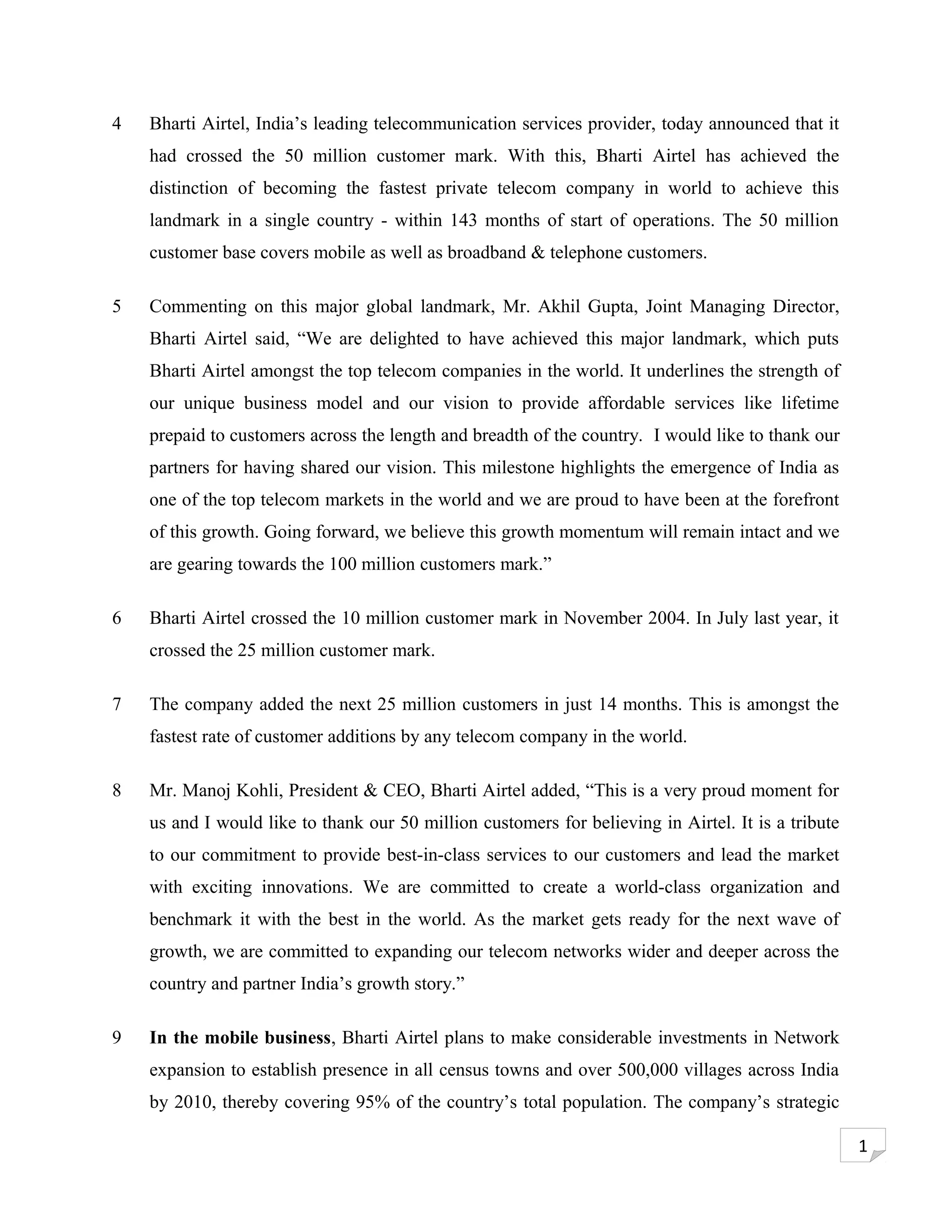 4   Bharti Airtel, India’s leading telecommunication services provider, today announced that it
    had crossed the 50 million customer mark. With this, Bharti Airtel has achieved the
    distinction of becoming the fastest private telecom company in world to achieve this
    landmark in a single country - within 143 months of start of operations. The 50 million
    customer base covers mobile as well as broadband & telephone customers.

5   Commenting on this major global landmark, Mr. Akhil Gupta, Joint Managing Director,
    Bharti Airtel said, “We are delighted to have achieved this major landmark, which puts
    Bharti Airtel amongst the top telecom companies in the world. It underlines the strength of
    our unique business model and our vision to provide affordable services like lifetime
    prepaid to customers across the length and breadth of the country. I would like to thank our
    partners for having shared our vision. This milestone highlights the emergence of India as
    one of the top telecom markets in the world and we are proud to have been at the forefront
    of this growth. Going forward, we believe this growth momentum will remain intact and we
    are gearing towards the 100 million customers mark.”

6   Bharti Airtel crossed the 10 million customer mark in November 2004. In July last year, it
    crossed the 25 million customer mark.

7   The company added the next 25 million customers in just 14 months. This is amongst the
    fastest rate of customer additions by any telecom company in the world.

8   Mr. Manoj Kohli, President & CEO, Bharti Airtel added, “This is a very proud moment for
    us and I would like to thank our 50 million customers for believing in Airtel. It is a tribute
    to our commitment to provide best-in-class services to our customers and lead the market
    with exciting innovations. We are committed to create a world-class organization and
    benchmark it with the best in the world. As the market gets ready for the next wave of
    growth, we are committed to expanding our telecom networks wider and deeper across the
    country and partner India’s growth story.”

9   In the mobile business, Bharti Airtel plans to make considerable investments in Network
    expansion to establish presence in all census towns and over 500,000 villages across India
    by 2010, thereby covering 95% of the country’s total population. The company’s strategic

                                                                                                     1
 