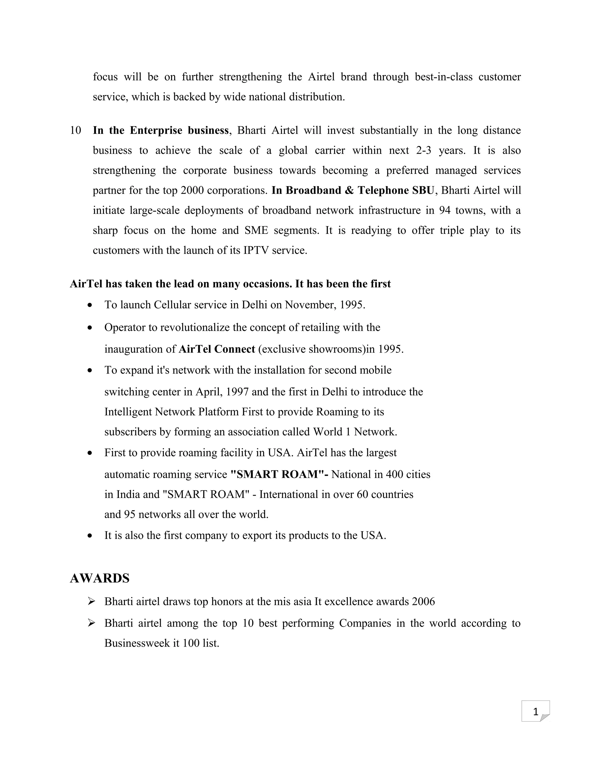 focus will be on further strengthening the Airtel brand through best-in-class customer
         service, which is backed by wide national distribution.

10       In the Enterprise business, Bharti Airtel will invest substantially in the long distance
         business to achieve the scale of a global carrier within next 2-3 years. It is also
         strengthening the corporate business towards becoming a preferred managed services
         partner for the top 2000 corporations. In Broadband & Telephone SBU, Bharti Airtel will
         initiate large-scale deployments of broadband network infrastructure in 94 towns, with a
         sharp focus on the home and SME segments. It is readying to offer triple play to its
         customers with the launch of its IPTV service.

AirTel has taken the lead on many occasions. It has been the first
     •     To launch Cellular service in Delhi on November, 1995.
     •     Operator to revolutionalize the concept of retailing with the
           inauguration of AirTel Connect (exclusive showrooms)in 1995.
     •     To expand it's network with the installation for second mobile
           switching center in April, 1997 and the first in Delhi to introduce the
           Intelligent Network Platform First to provide Roaming to its
           subscribers by forming an association called World 1 Network.
     •     First to provide roaming facility in USA. AirTel has the largest
           automatic roaming service "SMART ROAM"- National in 400 cities
           in India and "SMART ROAM" - International in over 60 countries
           and 95 networks all over the world.
     •     It is also the first company to export its products to the USA.


AWARDS
      Bharti airtel draws top honors at the mis asia It excellence awards 2006
      Bharti airtel among the top 10 best performing Companies in the world according to
           Businessweek it 100 list.




                                                                                                    1
 