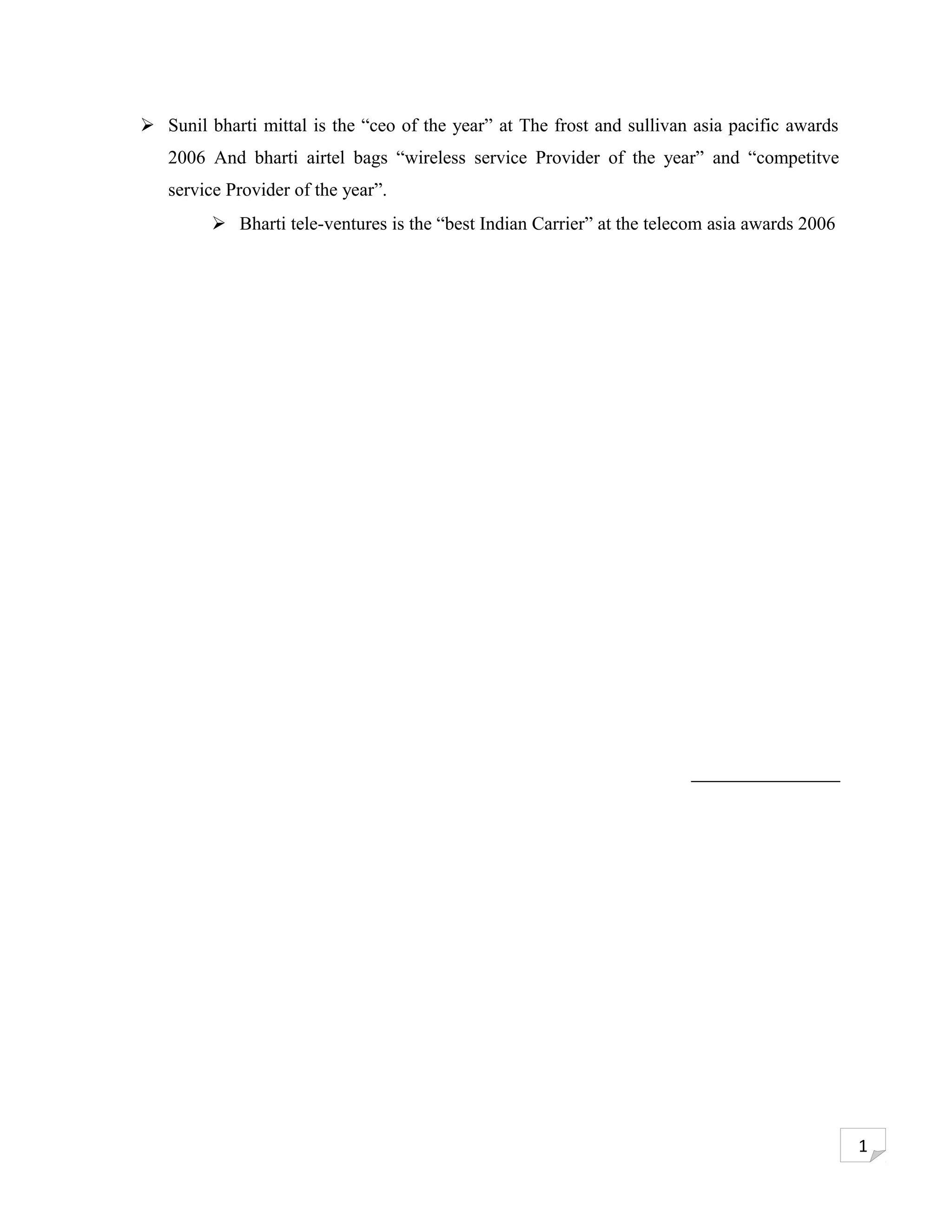  Sunil bharti mittal is the “ceo of the year” at The frost and sullivan asia pacific awards
   2006 And bharti airtel bags “wireless service Provider of the year” and “competitve
   service Provider of the year”.
          Bharti tele-ventures is the “best Indian Carrier” at the telecom asia awards 2006




                                                                                               1
 