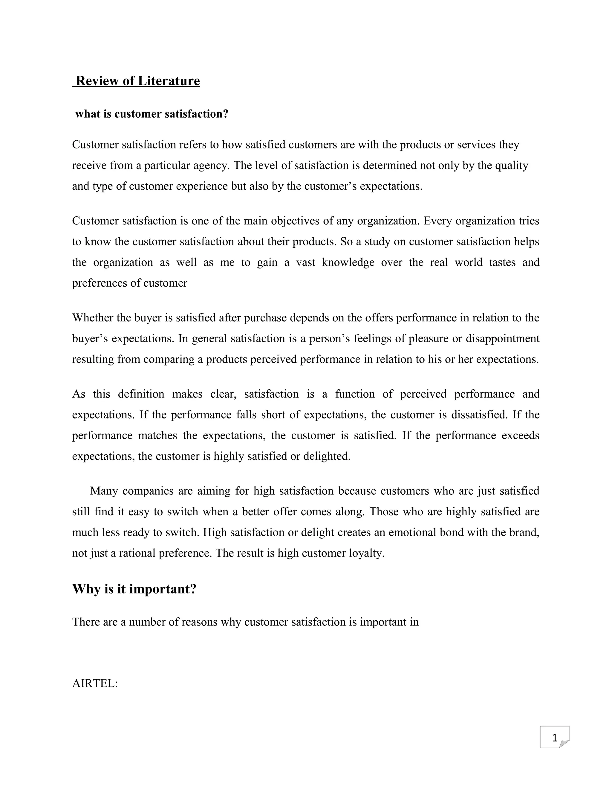 Review of Literature

what is customer satisfaction?

Customer satisfaction refers to how satisfied customers are with the products or services they
receive from a particular agency. The level of satisfaction is determined not only by the quality
and type of customer experience but also by the customer’s expectations.

Customer satisfaction is one of the main objectives of any organization. Every organization tries
to know the customer satisfaction about their products. So a study on customer satisfaction helps
the organization as well as me to gain a vast knowledge over the real world tastes and
preferences of customer

Whether the buyer is satisfied after purchase depends on the offers performance in relation to the
buyer’s expectations. In general satisfaction is a person’s feelings of pleasure or disappointment
resulting from comparing a products perceived performance in relation to his or her expectations.

As this definition makes clear, satisfaction is a function of perceived performance and
expectations. If the performance falls short of expectations, the customer is dissatisfied. If the
performance matches the expectations, the customer is satisfied. If the performance exceeds
expectations, the customer is highly satisfied or delighted.

   Many companies are aiming for high satisfaction because customers who are just satisfied
still find it easy to switch when a better offer comes along. Those who are highly satisfied are
much less ready to switch. High satisfaction or delight creates an emotional bond with the brand,
not just a rational preference. The result is high customer loyalty.


Why is it important?

There are a number of reasons why customer satisfaction is important in




AIRTEL:



                                                                                                     1
 