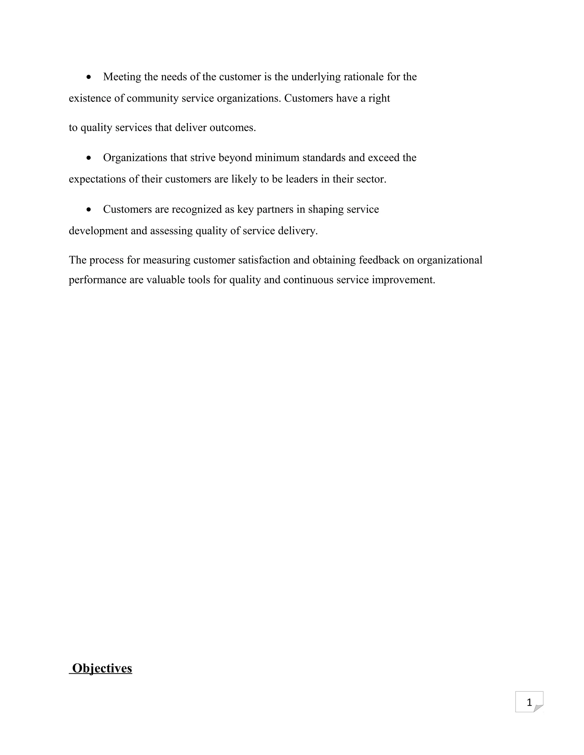 •   Meeting the needs of the customer is the underlying rationale for the
existence of community service organizations. Customers have a right

to quality services that deliver outcomes.

   •   Organizations that strive beyond minimum standards and exceed the
expectations of their customers are likely to be leaders in their sector.

   •   Customers are recognized as key partners in shaping service
development and assessing quality of service delivery.

The process for measuring customer satisfaction and obtaining feedback on organizational
performance are valuable tools for quality and continuous service improvement.




Objectives

                                                                                           1
 