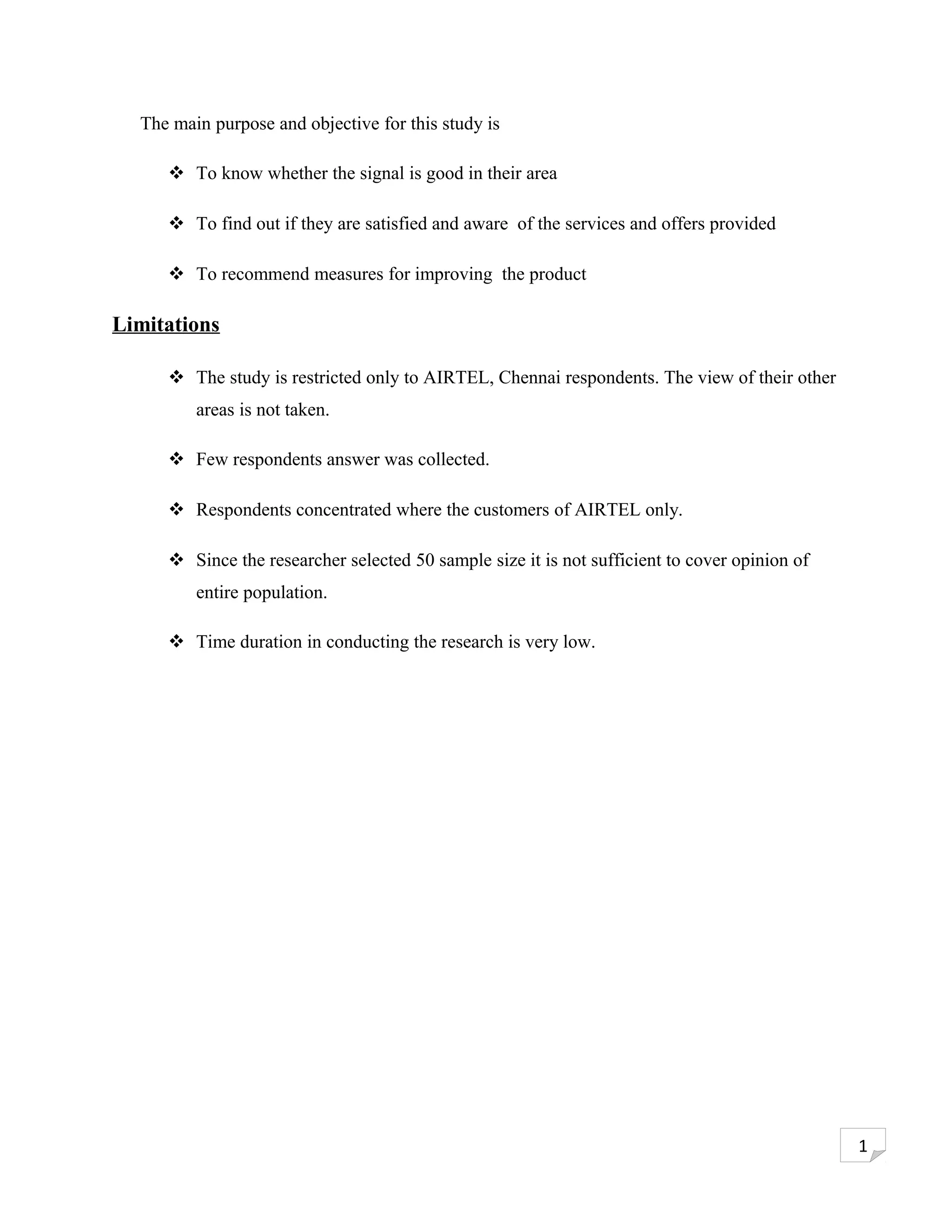 The main purpose and objective for this study is

      To know whether the signal is good in their area

      To find out if they are satisfied and aware of the services and offers provided

      To recommend measures for improving the product

Limitations

      The study is restricted only to AIRTEL, Chennai respondents. The view of their other
         areas is not taken.

      Few respondents answer was collected.

      Respondents concentrated where the customers of AIRTEL only.

      Since the researcher selected 50 sample size it is not sufficient to cover opinion of
         entire population.

      Time duration in conducting the research is very low.




                                                                                               1
 