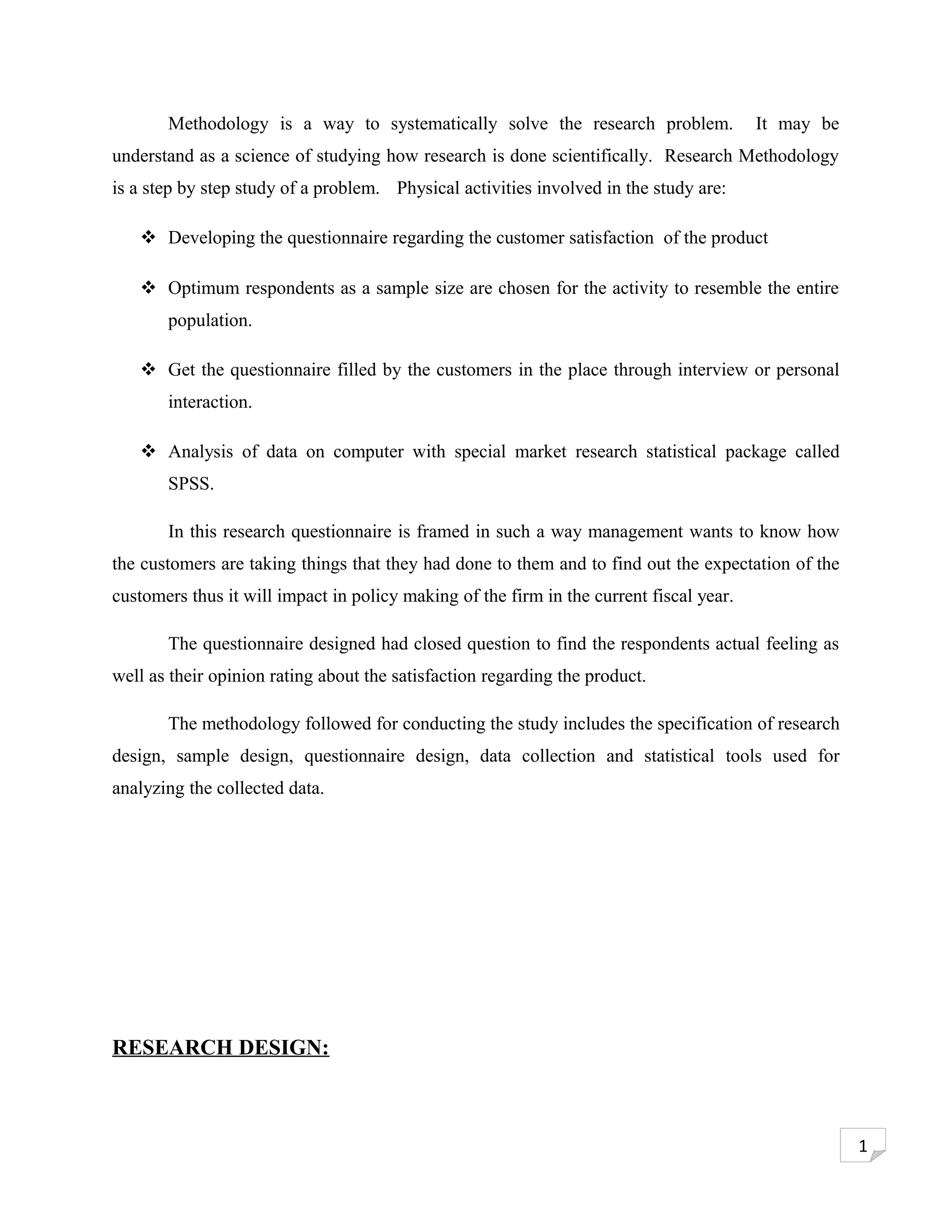 Methodology is a way to systematically solve the research problem.                It may be
understand as a science of studying how research is done scientifically. Research Methodology
is a step by step study of a problem. Physical activities involved in the study are:

    Developing the questionnaire regarding the customer satisfaction of the product

    Optimum respondents as a sample size are chosen for the activity to resemble the entire
       population.

    Get the questionnaire filled by the customers in the place through interview or personal
       interaction.

    Analysis of data on computer with special market research statistical package called
       SPSS.

       In this research questionnaire is framed in such a way management wants to know how
the customers are taking things that they had done to them and to find out the expectation of the
customers thus it will impact in policy making of the firm in the current fiscal year.

       The questionnaire designed had closed question to find the respondents actual feeling as
well as their opinion rating about the satisfaction regarding the product.

       The methodology followed for conducting the study includes the specification of research
design, sample design, questionnaire design, data collection and statistical tools used for
analyzing the collected data.




RESEARCH DESIGN:



                                                                                                     1
 
