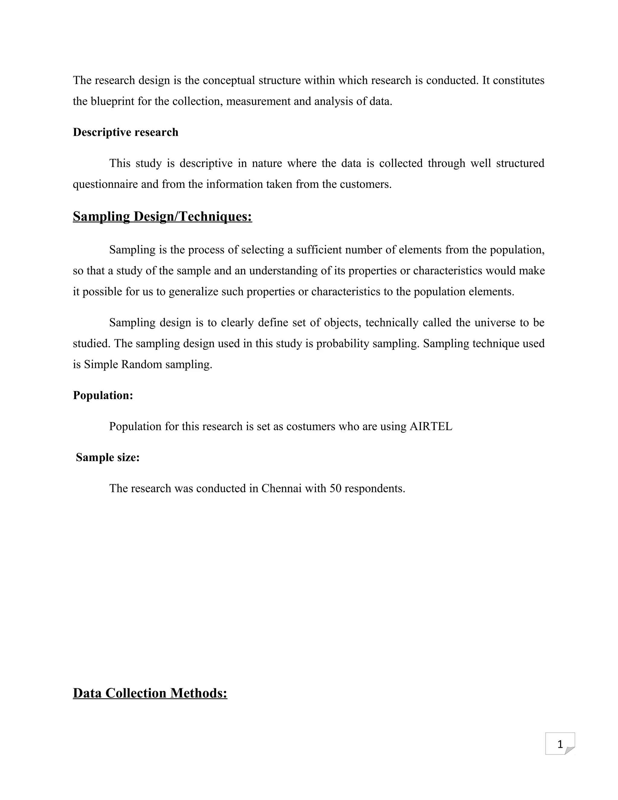 The research design is the conceptual structure within which research is conducted. It constitutes
the blueprint for the collection, measurement and analysis of data.

Descriptive research

       This study is descriptive in nature where the data is collected through well structured
questionnaire and from the information taken from the customers.

Sampling Design/Techniques:

       Sampling is the process of selecting a sufficient number of elements from the population,
so that a study of the sample and an understanding of its properties or characteristics would make
it possible for us to generalize such properties or characteristics to the population elements.

       Sampling design is to clearly define set of objects, technically called the universe to be
studied. The sampling design used in this study is probability sampling. Sampling technique used
is Simple Random sampling.

Population:

       Population for this research is set as costumers who are using AIRTEL

Sample size:

       The research was conducted in Chennai with 50 respondents.




Data Collection Methods:


                                                                                                     1
 