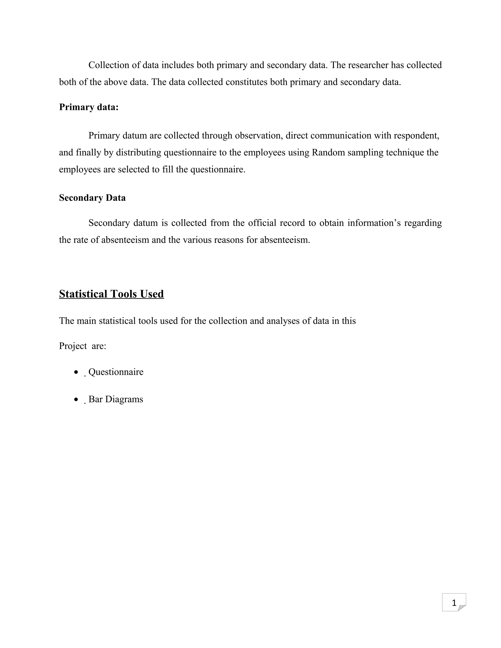 Collection of data includes both primary and secondary data. The researcher has collected
both of the above data. The data collected constitutes both primary and secondary data.

Primary data:

       Primary datum are collected through observation, direct communication with respondent,
and finally by distributing questionnaire to the employees using Random sampling technique the
employees are selected to fill the questionnaire.

Secondary Data

       Secondary datum is collected from the official record to obtain information’s regarding
the rate of absenteeism and the various reasons for absenteeism.




Statistical Tools Used

The main statistical tools used for the collection and analyses of data in this

Project are:

   •   Questionnaire

   •   Bar Diagrams




                                                                                                   1
 