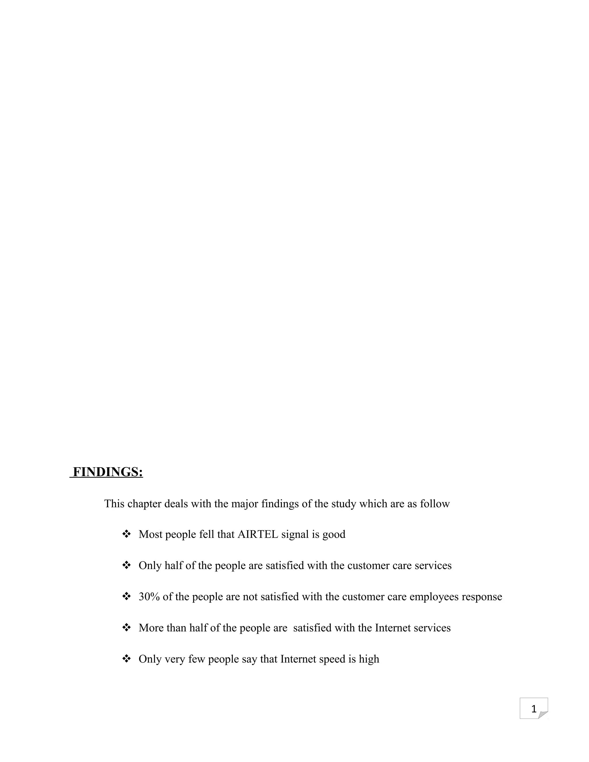 FINDINGS:

    This chapter deals with the major findings of the study which are as follow

        Most people fell that AIRTEL signal is good

        Only half of the people are satisfied with the customer care services

        30% of the people are not satisfied with the customer care employees response

        More than half of the people are satisfied with the Internet services

        Only very few people say that Internet speed is high



                                                                                         1
 