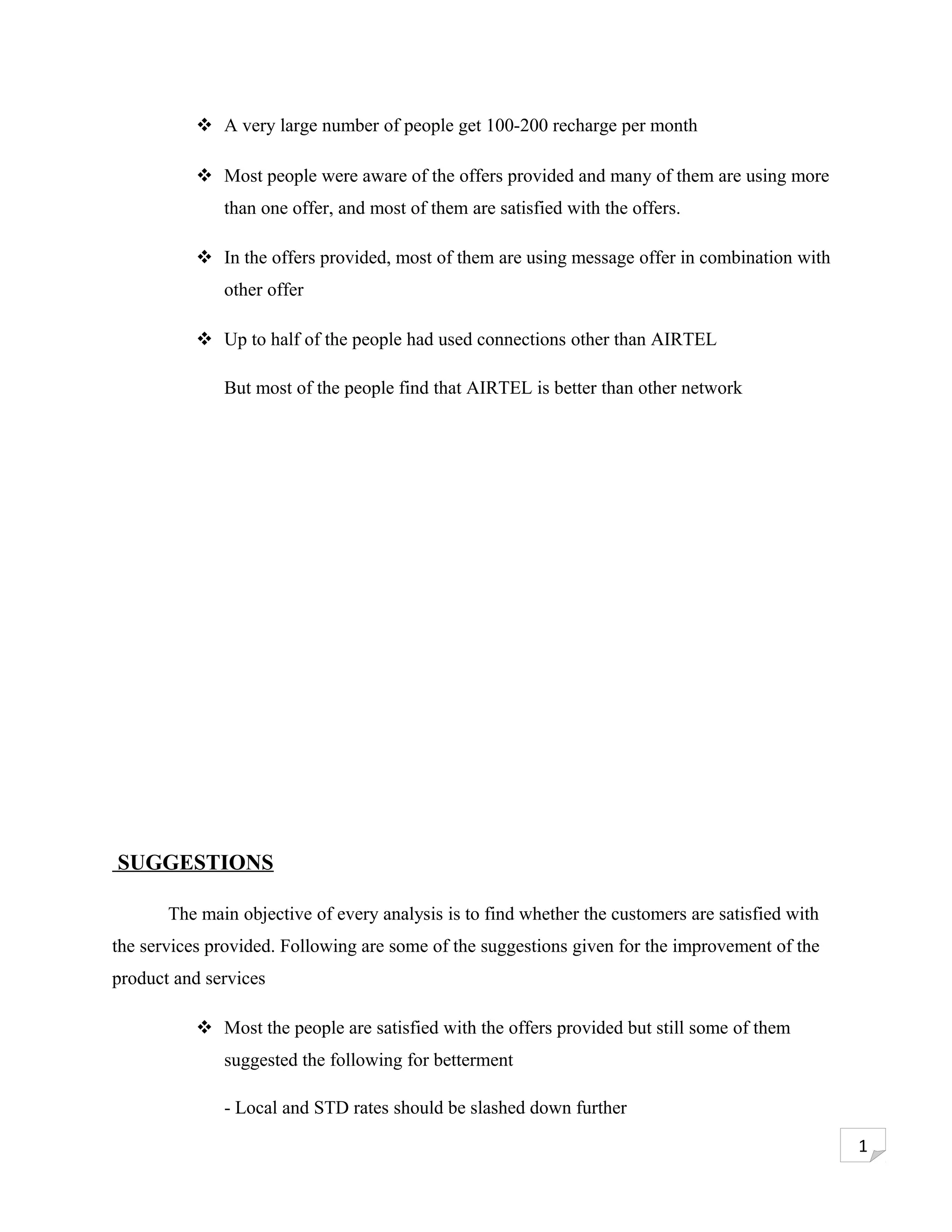  A very large number of people get 100-200 recharge per month

            Most people were aware of the offers provided and many of them are using more
              than one offer, and most of them are satisfied with the offers.

            In the offers provided, most of them are using message offer in combination with
              other offer

            Up to half of the people had used connections other than AIRTEL

              But most of the people find that AIRTEL is better than other network




SUGGESTIONS

       The main objective of every analysis is to find whether the customers are satisfied with
the services provided. Following are some of the suggestions given for the improvement of the
product and services

            Most the people are satisfied with the offers provided but still some of them
              suggested the following for betterment

              - Local and STD rates should be slashed down further

                                                                                                  1
 