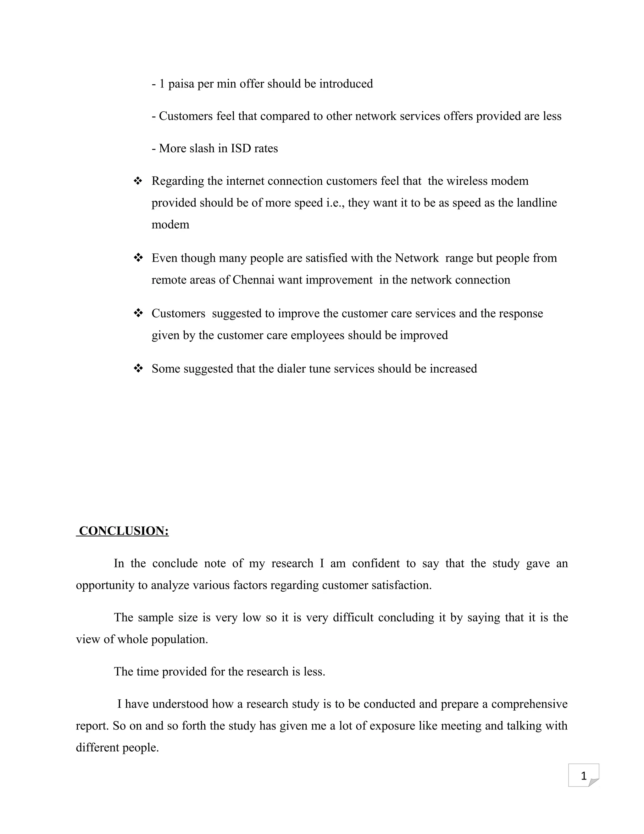 - 1 paisa per min offer should be introduced

               - Customers feel that compared to other network services offers provided are less

               - More slash in ISD rates

            Regarding the internet connection customers feel that the wireless modem
               provided should be of more speed i.e., they want it to be as speed as the landline
               modem

            Even though many people are satisfied with the Network range but people from
               remote areas of Chennai want improvement in the network connection

            Customers suggested to improve the customer care services and the response
               given by the customer care employees should be improved

            Some suggested that the dialer tune services should be increased




CONCLUSION:

       In the conclude note of my research I am confident to say that the study gave an
opportunity to analyze various factors regarding customer satisfaction.

       The sample size is very low so it is very difficult concluding it by saying that it is the
view of whole population.

       The time provided for the research is less.

        I have understood how a research study is to be conducted and prepare a comprehensive
report. So on and so forth the study has given me a lot of exposure like meeting and talking with
different people.

                                                                                                    1
 