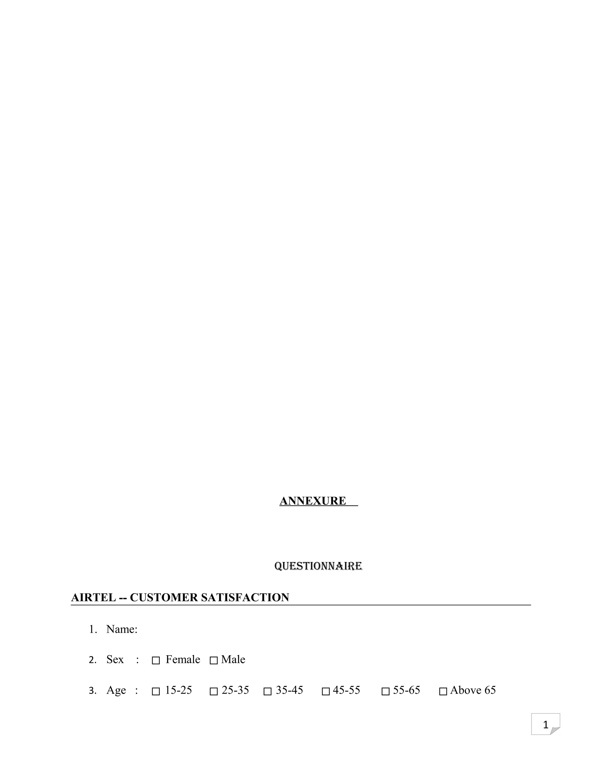 ANNEXURE




                                Questionnaire

AIRTEL -- CUSTOMER SATISFACTION

  1. Name:

  2. Sex   :   Female   Male

  3. Age :     15-25    25-35   35-45   45-55   55-65   Above 65

                                                                   1
 